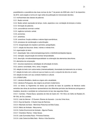 21
possibilitando a coexistência das duas normas do dia 1º de janeiro de 2009 até o dia 31 de dezembro
de 2012, será exigida a norma em vigor antes da publicação do mencionado decreto);
3.3. morfossintaxe das classes de palavras:
3.3.1. flexão nominal;
3.3.2. flexão verbal: expressão de tempo, modo, aspectos e voz; correlação de tempos e modos;
3.3.3. formação de palavras;
3.3.4. concordância nominal e verbal;
3.3.5. regência nominal e verbal;
3.3.6. pronomes;
3.3.7. advérbios;
3.3.8. conectivos: função sintática e valores lógico-semânticos;
3.3.9. processos de coordenação e subordinação;
3.3.10. reorganização de orações e períodos; paragrafação;
3.3.11. citação de discursos: direto, indireto e indireto livre.
3.4. organização do texto:
3.4.1. dissertação: fato e demonstração/argumento e interferência/relações lógicas;
3.4.2. narração: sequenciação de eventos/ temporalidade;
3.4.3. descrição: simultaneidade/espacialidade na ordenação dos elementos descritores.
3.5. elementos de composição:
3.5.1. recursos expressivos; estratégias de articulação do texto;
3.5.2. poema: sonoridade, ritmo, verso, imagens.
3.6. relação do texto com outros textos (intertextualidade); diversidade de tratamento de um tema;
3.7. relação do texto com a obra em que se insere ou com o conjunto da obra de um autor;
3.8. relação do texto com seu contexto histórico e cultural;
3.9. LITERATURA:
3.9.1. Literatura Brasileira, desde as origens até a atualidade;
3.9.2. Literatura Portuguesa, das origens ao primeiro modernismo;
3.9.3. os textos ou fragmentos de textos que servirão de base às questões de literatura serão
extraídos das obras de escritores representativos dos diferentes períodos das literaturas portuguesa e
brasileira, devendo o candidato ter conhecimento do teor das seguintes Obras:
3.9.3.1. Camões - Poesia Épica: episódios de Inês de Castro (III, 118-135) e do Velho do Rastelo (IV,
90-104), de Os Lusíadas;
3.9.3.2. José de Alencar - O Guarani; Álvares de Azevedo - Lira dos Vinte Anos;
3.9.3.3. Eça de Queirós - A Ilustre Casa de Ramires;
3.9.3.4. Machado de Assis - Memórias Póstumas de Brás Cubas;
3.9.3.5. Mário de Andrade - Macunaíma;
3.9.3.6. Carlos Drummond de Andrade - Alguma Poesia;
3.9.3.7. Graciliano Ramos - Vidas Secas;
3.9.3.8. João Guimarães Rosa - Primeiras Estórias;
3.9.3.9. João Cabral de Melo Neto - Morte e Vida Severina.

 