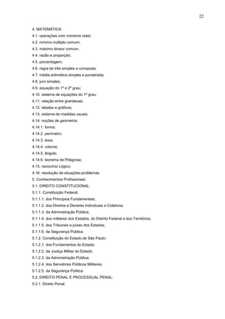 22
4. MATEMÁTICA:
4.1. operações com números reais;
4.2. mínimo múltiplo comum;
4.3. máximo divisor comum;
4.4. razão e proporção;
4.5. porcentagem;
4.6. regra de três simples e composta;
4.7. média aritmética simples e ponderada;
4.8. juro simples;
4.9. equação do 1º e 2º grau;
4.10. sistema de equações do 1º grau;
4.11. relação entre grandezas;
4.12. tabelas e gráficos;
4.13. sistema de medidas usuais;
4.14. noções de geometria:
4.14.1. forma;
4.14.2. perímetro;
4.14.3. área;
4.14.4. volume;
4.14.5. ângulo;
4.14.6. teorema de Pitágoras;
4.15. raciocínio Lógico;
4.16. resolução de situações-problemas.
5. Conhecimentos Profissionais:
5.1. DIREITO CONSTITUCIONAL:
5.1.1. Constituição Federal:
5.1.1.1. dos Princípios Fundamentais;
5.1.1.2. dos Direitos e Deveres Individuais e Coletivos;
5.1.1.3. da Administração Pública;
5.1.1.4. dos militares dos Estados, do Distrito Federal e dos Territórios;
5.1.1.5. dos Tribunais e juizes dos Estados;
5.1.1.6. da Segurança Pública.
5.1.2. Constituição do Estado de São Paulo:
5.1.2.1. dos Fundamentos do Estado;
5.1.2.2. da Justiça Militar do Estado;
5.1.2.3. da Administração Pública;
5.1.2.4. dos Servidores Públicos Militares;
5.1.2.5. da Segurança Pública.
5.2. DIREITO PENAL E PROCESSUAL PENAL:
5.2.1. Direito Penal:

 