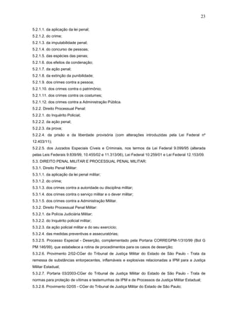 23
5.2.1.1. da aplicação da lei penal;
5.2.1.2. do crime;
5.2.1.3. da imputabilidade penal;
5.2.1.4. do concurso de pessoas;
5.2.1.5. das espécies das penas;
5.2.1.6. dos efeitos da condenação;
5.2.1.7. da ação penal;
5.2.1.8. da extinção da punibilidade;
5.2.1.9. dos crimes contra a pessoa;
5.2.1.10. dos crimes contra o patrimônio;
5.2.1.11. dos crimes contra os costumes;
5.2.1.12. dos crimes contra a Administração Pública.
5.2.2. Direito Processual Penal:
5.2.2.1. do Inquérito Policial;
5.2.2.2. da ação penal;
5.2.2.3. da prova;
5.2.2.4. da prisão e da liberdade provisória (com alterações introduzidas pela Lei Federal nº
12.403/11);
5.2.2.5. dos Juizados Especiais Cíveis e Criminais, nos termos da Lei Federal 9.099/95 (alterada
pelas Leis Federais 9.839/99, 10.455/02 e 11.313/06), Lei Federal 10.259/01 e Lei Federal 12.153/09.
5.3. DIREITO PENAL MILITAR E PROCESSUAL PENAL MILITAR:
5.3.1. Direito Penal Militar:
5.3.1.1. da aplicação da lei penal militar;
5.3.1.2. do crime;
5.3.1.3. dos crimes contra a autoridade ou disciplina militar;
5.3.1.4. dos crimes contra o serviço militar e o dever militar;
5.3.1.5. dos crimes contra a Administração Militar.
5.3.2. Direito Processual Penal Militar:
5.3.2.1. da Polícia Judiciária Militar;
5.3.2.2. do Inquérito policial militar;
5.3.2.3. da ação policial militar e do seu exercício;
5.3.2.4. das medidas preventivas e assecuratórias;
5.3.2.5. Processo Especial - Deserção, complementado pela Portaria CORREGPM-1/310/99 (Bol G
PM 146/99), que estabelece a rotina de procedimentos para os casos de deserção;
5.3.2.6. Provimento 2/02-CGer do Tribunal de Justiça Militar do Estado de São Paulo - Trata da
remessa de substâncias entorpecentes, inflamáveis e explosivas relacionadas a IPM para a Justiça
Militar Estadual;
5.3.2.7. Portaria 03/2003-CGer do Tribunal de Justiça Militar do Estado de São Paulo - Trata de
normas para proteção de vítimas e testemunhas de IPM e de Processos da Justiça Militar Estadual;
5.3.2.8. Provimento 02/05 - CGer do Tribunal de Justiça Militar do Estado de São Paulo;

 