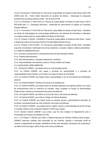 24
5.3.2.9. Provimento nº 03/05-CGer do Tribunal de Justiça Militar do Estado de São Paulo e Bol G PM
230/05 (item 24) - Crime militar decorrente de acidente de trânsito - instauração do adequado
procedimento de polícia judiciária militar - Ato do Subcmt PM;
5.3.2.10. Provimento nº 04/07-CGer do Tribunal de Justiça Militar do Estado de São Paulo e Bol G
PM 80/08 (item 1) - Orientação Normativa - Apreensão de instrumentos ou objetos em Inquéritos
Policiais Militares;
5.3.2.11. Provimento nº 012/10-GP do Tribunal de Justiça Militar do Estado de São Paulo – Disciplina
as rotinas de interceptação de comunicações telefônicas e de sistemas de informática e telemática
nos órgãos jurisdicionais da Justiça Militar do Estado de São Paulo;
5.3.2.12. Portaria nº 003/04 - CECRIM do Tribunal de Justiça Militar do Estado de São Paulo - Institui
o Regimento Interno de Execução Penal do Presídio Militar Romão Gomes;
5.3.2.13. Portaria nº 021/10-CGer - do Tribunal de Justiça Militar do Estado de São Paulo - Disciplina
a guarda, manutenção e destinação das armas, explosivos, munições, objetos e valores apreendidos.
5.4. DIREITO ADMINISTRATIVO:
5.4.1. princípios constitucionais e infraconstitucionais da Administração Pública;
5.4.2. Poderes Administrativos;
5.4.3. Atos Administrativos - requisitos (elementos) e atributos;
5.4.4. responsabilidade administrativa, penal e civil dos militares do Estado.
5.5. LEGISLAÇÃO COMPLEMENTAR:
5.5.1. Decreto-lei 3.688/41, que dispõe sobre as contravenções penais;
5.5.2. Lei Federal 4.898/65, que regula o processo de representação e o processo de
responsabilidade administrativa, civil e penal, nos casos de abuso de autoridade;
5.5.3. Lei Federal 5.553/68, que dispõe sobre a apresentação e uso de documentos de identificação
pessoal;
5.5.4. Lei Federal 8.069/90 - Estatuto da Criança e do Adolescente;
5.5.5. Lei Federal 8.429/92, que dispõe sobre as sanções aplicáveis aos agentes públicos nos casos
de enriquecimento ilícito no exercício do mandato, cargo, emprego ou função na Administração
Pública Direta, Indireta ou Fundacional e dá outras providências;
5.5.6. Lei Federal 9.455/97, que define os crimes de tortura e dá outras providências;
5.5.7. Lei Federal 9.503/97, que institui o Código de Trânsito Brasileiro;
5.5.8. Lei Federal 9.605/98, que dispõe sobre as sanções penais e administrativas derivadas de
condutas e atividades lesivas ao meio ambiente e dá outras providências;
5.5.9. Lei Federal 10.826/03 - que dispõe sobre o registro, posse e comercialização de armas de fogo
e munição e define crimes e Decreto Federal 5.123/04 que o regula;
5.5.10. Decreto Federal 3.665/00 e seu anexo, que dá nova redação ao Regulamento para a
Fiscalização de Produtos Controlados (R-105);
5.5.11. Lei Federal 11.343/06, que institui o Sistema Nacional de Políticas Públicas sobre Drogas SISNAD; prescreve medidas para prevenção do uso indevido, atenção e reinserção social de
usuários e dependentes de drogas; estabelece normas para repressão à produção não autorizada e
ao tráfico ilícito de drogas; define crimes e dá outras providências;

 