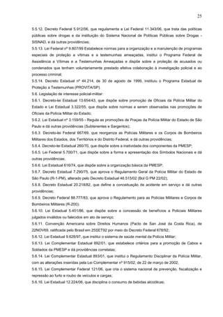 25
5.5.12. Decreto Federal 5.912/06, que regulamenta a Lei Federal 11.343/06, que trata das políticas
públicas sobre drogas e da instituição do Sistema Nacional de Políticas Públicas sobre Drogas SISNAD, e dá outras providências;
5.5.13. Lei Federal nº 9.807/99 Estabelece normas para a organização e a manutenção de programas
especiais de proteção a vítimas e a testemunhas ameaçadas, institui o Programa Federal de
Assistência a Vítimas e a Testemunhas Ameaçadas e dispõe sobre a proteção de acusados ou
condenados que tenham voluntariamente prestado efetiva colaboração à investigação policial e ao
processo criminal;
5.5.14. Decreto Estadual nº 44.214, de 30 de agosto de 1999, instituiu o Programa Estadual de
Proteção a Testemunhas (PROVITA/SP).
5.6. Legislação de interesse policial-militar:
5.6.1. Decreto-lei Estadual 13.654/43, que dispõe sobre promoção de Oficiais da Polícia Militar do
Estado e Lei Estadual 3.322/55, que dispõe sobre normas a serem observadas nas promoções de
Oficiais da Polícia Militar do Estado;
5.6.2. Lei Estadual nº 3.159/55 - Regula as promoções de Praças da Polícia Militar do Estado de São
Paulo e dá outras providências (Subtenentes e Sargentos);
5.6.3. Decreto-lei Federal 667/69, que reorganiza as Polícias Militares e os Corpos de Bombeiros
Militares dos Estados, dos Territórios e do Distrito Federal, e dá outras providências;
5.6.4. Decreto-lei Estadual 260/70, que dispõe sobre a inatividade dos componentes da PMESP;
5.6.5. Lei Federal 5.700/71, que dispõe sobre a forma e apresentação dos Símbolos Nacionais e dá
outras providências;
5.6.6. Lei Estadual 616/74, que dispõe sobre a organização básica da PMESP;
5.6.7. Decreto Estadual 7.290/75, que aprova o Regulamento Geral da Polícia Militar do Estado de
São Paulo (R-1-PM), alterado pelo Decreto Estadual 46.515/02 (Bol G PM 22/02);
5.6.8. Decreto Estadual 20.218/82, que define a conceituação de acidente em serviço e dá outras
providências;
5.6.9. Decreto Federal 88.777/83, que aprova o Regulamento para as Polícias Militares e Corpos de
Bombeiros Militares (R-200);
5.6.10. Lei Estadual 5.451/86, que dispõe sobre a concessão de benefícios a Policiais Militares
julgados inválidos ou falecidos em ato de serviço;
5.6.11. Convenção Americana sobre Direitos Humanos (Pacto de San José da Costa Rica), de
22NOV69, ratificada pelo Brasil em 25SET92 por meio do Decreto Federal 678/92;
5.6.12. Lei Estadual 9.628/97, que institui o sistema de saúde mental da Polícia Militar;
5.6.13. Lei Complementar Estadual 892/01, que estabelece critérios para a promoção de Cabos e
Soldados da PMESP e dá providências correlatas;
5.6.14. Lei Complementar Estadual 893/01, que institui o Regulamento Disciplinar da Polícia Militar,
com as alterações inseridas pela Lei Complementar nº 915/02, de 22 de março de 2002;
5.6.15. Lei Complementar Federal 121/06, que cria o sistema nacional de prevenção, fiscalização e
repressão ao furto e roubo de veículos e cargas;
5.6.16. Lei Estadual 12.224/06, que disciplina o consumo de bebidas alcoólicas;

 