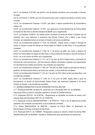 26
5.6.17. Lei Estadual 12.301/06, que proíbe o uso de bebidas alcoólicas como premiação a menores
de idade;
5.6.18. Lei Federal 11.340/06, que cria mecanismos para coibir a violência doméstica e familiar contra
a mulher;
5.6.19. Lei Complementar Estadual 1.012/07, que altera o regime previdenciário do funcionalismo
público civil;
5.6.20. Lei Complementar Estadual 1.013/07, que reestrutura a Caixa Beneficente da Polícia Militar
do Estado de São Paulo e Decreto Estadual 52.860/08, que a regulamenta;
5.6.21. Lei Estadual 12.636/07, que dispõe sobre a proibição da venda de fardas e qualquer tipo de
vestuário, bem como distintivos e acessórios das Polícias Federal, Civil e Militar e das Forças
Armadas, em estabelecimentos comerciais do Estado e dá outras providências;
5.6.22. Lei Complementar Estadual nº 1.070, de 01DEZ08 - Dispõe sobre a criação e extinção de
postos no Quadro Auxiliar de Oficiais da Polícia Militar do Estado de São Paulo, e dá providências
correlatas;
5.6.23. Lei Complementar Estadual nº 1.036, de 11 de janeiro de 2008, que institui o Sistema de
Ensino da Polícia Militar do Estado de São Paulo, e dá providências correlatas e Decreto Estadual nº
54.911, de 14 de outubro de 2009, que a regulamenta;
5.6.24. Lei Complementar Estadual nº 1.117, de 27 de maio de 2010, Dispõe sobre a concessão do
Adicional de Local de Exercício - ALE aos policiais militares reformados e policiais civis aposentados
em decorrência de invalidez permanente, nas condições que especifica;
5.6.25. Lei Complementar Estadual nº 1.054, de 7 de julho de 2008, amplia os períodos da licença à
gestante, da licença-paternidade e da licença por adoção, e dá providências correlatas;
5.6.26. Lei Complementar Estadual nº 1.123, de 1 de julho de 2010, Altera as leis que especifica, e dá
providências correlatas;
5.6.27. Lei Complementar Estadual nº 1.048, de 10 de junho de 2008, dispõe sobre o gozo de
licençaprêmio no âmbito da Administração Pública Direta, das Autarquias Estaduais e de outros
Poderes do Estado, e dá providências correlatas.
5.7. NORMAS ADMINISTRATIVAS DE INTERESSE POLICIAL-MILITAR:
5.7.1. Resolução SSP-065, de 08JUL76, combinada com a Resolução SSP-157, de 28ABR98 Segurança interna e externa, inspeções regulares e revistas de Cadeias Públicas;
5.7.2. Resolução SSP-231, de 01SET09 – Regulamenta as atividades de escolta de presos (com
redação dada pela Resolução SSP-120, de 10AGO10);
5.7.3. Resolução Conjunta SS/SJDC/SSP/SAP 1, de 27FEV12 – Veda o uso de algemas em presas
gestantes, nas condições que especifica, e da providências correlatas;
5.7.4. Diretriz PM3-002/02/09, de 25SET09 – Atuação da Polícia Militar na Sistemática de
Movimentação de Presos do Estado de São Paulo;
5.7.5. Resolução SSP-21, de 11ABR90 - Perseguição à pessoa ou veículo e Ordem de Serviço PM35/02/99-CIRCULAR, de 26JAN99 - Cautela no deslocamento para atendimento de ocorrências;

 