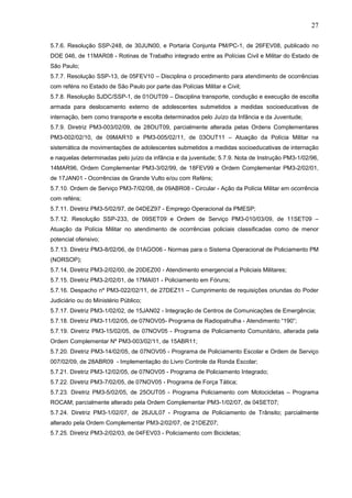 27
5.7.6. Resolução SSP-248, de 30JUN00, e Portaria Conjunta PM/PC-1, de 26FEV08, publicado no
DOE 046, de 11MAR08 - Rotinas de Trabalho integrado entre as Polícias Civil e Militar do Estado de
São Paulo;
5.7.7. Resolução SSP-13, de 05FEV10 – Disciplina o procedimento para atendimento de ocorrências
com reféns no Estado de São Paulo por parte das Polícias Militar e Civil;
5.7.8. Resolução SJDC/SSP-1, de 01OUT09 – Disciplina transporte, condução e execução de escolta
armada para deslocamento externo de adolescentes submetidos a medidas socioeducativas de
internação, bem como transporte e escolta determinados pelo Juízo da Infância e da Juventude;
5.7.9. Diretriz PM3-003/02/09, de 28OUT09, parcialmente alterada pelas Ordens Complementares
PM3-002/02/10, de 09MAR10 e PM3-005/02/11, de 03OUT11 – Atuação da Polícia Militar na
sistemática de movimentações de adolescentes submetidos a medidas socioeducativas de internação
e naquelas determinadas pelo juízo da infância e da juventude; 5.7.9. Nota de Instrução PM3-1/02/96,
14MAR96, Ordem Complementar PM3-3/02/99, de 18FEV99 e Ordem Complementar PM3-2/02/01,
de 17JAN01 - Ocorrências de Grande Vulto e/ou com Reféns;
5.7.10. Ordem de Serviço PM3-7/02/08, de 09ABR08 - Circular - Ação da Polícia Militar em ocorrência
com reféns;
5.7.11. Diretriz PM3-5/02/97, de 04DEZ97 - Emprego Operacional da PMESP;
5.7.12. Resolução SSP-233, de 09SET09 e Ordem de Serviço PM3-010/03/09, de 11SET09 –
Atuação da Polícia Militar no atendimento de ocorrências policiais classificadas como de menor
potencial ofensivo;
5.7.13. Diretriz PM3-8/02/06, de 01AGO06 - Normas para o Sistema Operacional de Policiamento PM
(NORSOP);
5.7.14. Diretriz PM3-2/02/00, de 20DEZ00 - Atendimento emergencial a Policiais Militares;
5.7.15. Diretriz PM3-2/02/01, de 17MAI01 - Policiamento em Fóruns;
5.7.16. Despacho nº PM3-022/02/11, de 27DEZ11 – Cumprimento de requisições oriundas do Poder
Judiciário ou do Ministério Público;
5.7.17. Diretriz PM3-1/02/02, de 15JAN02 - Integração de Centros de Comunicações de Emergência;
5.7.18. Diretriz PM3-11/02/05, de 07NOV05- Programa de Radiopatrulha - Atendimento “190”;
5.7.19. Diretriz PM3-15/02/05, de 07NOV05 - Programa de Policiamento Comunitário, alterada pela
Ordem Complementar Nº PM3-003/02/11, de 15ABR11;
5.7.20. Diretriz PM3-14/02/05, de 07NOV05 - Programa de Policiamento Escolar e Ordem de Serviço
007/02/09, de 28ABR09 - Implementação do Livro Controle da Ronda Escolar;
5.7.21. Diretriz PM3-12/02/05, de 07NOV05 - Programa de Policiamento Integrado;
5.7.22. Diretriz PM3-7/02/05, de 07NOV05 - Programa de Força Tática;
5.7.23. Diretriz PM3-5/02/05, de 25OUT05 - Programa Policiamento com Motocicletas – Programa
ROCAM; parcialmente alterado pela Ordem Complementar PM3-1/02/07, de 04SET07;
5.7.24. Diretriz PM3-1/02/07, de 26JUL07 - Programa de Policiamento de Trânsito; parcialmente
alterado pela Ordem Complementar PM3-2/02/07, de 21DEZ07;
5.7.25. Diretriz PM3-2/02/03, de 04FEV03 - Policiamento com Bicicletas;

 