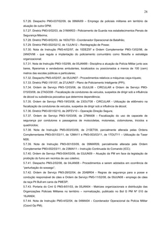 28
5.7.26. Despacho PM3-037/02/09, de 06MAI09 – Emprego de policiais militares em território de
atuação de outra OPM;
5.7.27. Diretriz PM3-5/02/03, de 31MAR03 - Policiamento de Guarda nos estabelecimentos Penais de
Segurança Máxima;
5.7.28. Diretriz PM3-8/02/03, de 16OUT03 - Coordenador Operacional de Batalhão;
5.7.29. Diretriz PM3-002/02/12, de 13JUN12 – Reintegração de Posse;
5.7.30. Nota de Instrução PM3-4/02/97, de 10DEZ97 e Ordem Complementar PM3-13/02/98, de
24NOV98 - que regula a implantação do policiamento comunitário como filosofia e estratégia
organizacional;
5.7.31. Nota de Instrução PM3-1/02/99, de 05JAN99 - Disciplina a atuação da Polícia Militar junto aos
bares, fliperamas e vendedores ambulantes, localizados ou posicionados a menos de 100 (cem)
metros das escolas públicas e particulares;
5.7.32. Despacho PM3-4/02/07, de 05JUN07 - Procedimentos relativos a máquinas caça-níqueis;
5.7.33. Diretriz PM2-1/91/07, de 27JUN07 - Plano de Policiamento Inteligente (PPI);
5.7.34. Ordem de Serviço PM3-12/03/08, de 03JUL08 - CIRCULAR e Ordem de Serviço PM3015/03/08, de 27AGO08 - Fiscalização de condutores de veículos, suspeitos de dirigir sob a influência
de álcool ou substância psicoativa que determine dependência;
5.7.35. Ordem de Serviço PM3-19/03/08, de 23OUT08 - CIRCULAR - Utilização de etilômetro na
fiscalização de condutores de veículos, suspeitos de dirigir sob a influência de álcool;
5.7.36. Diretriz PM3-001/02/10, de 26FEV10 – Operação Direção Segura;
5.7.37. Ordem de Serviço PM3-10/03/08, de 27MAI08 - Fiscalização do uso de capacete de
segurança por condutores e passageiros de motocicletas, motonetas, ciclomotores, triciclos e
quadriciclos;
5.7.38. Nota de Instrução PM3-003/03/09, de 21SET09, parcialmente alterada pelas Ordens
Complementares PM3-001/03/11, de 12MA11 e PM3-003/03/11, de 17OUT11 – Utilização da Taser
M26;
5.7.39. Nota de Instrução PM3-001/03/09, de 09MAR09, parcialmente alterada pela Ordem
Complementar PM3-002/03/11, de 23MAI11 – Instrução Continuada do Comando (ICC);
5.7.40. Ordem de Serviço PM3-004/03/09, de 03JUN09 – Atuação da PM em face da legislação de
proibição do fumo em recintos de uso coletivo;
5.7.41. Despacho PM3-2/02/08, de 04JAN08 - Procedimentos a serem adotados em ocorrência de
“perturbação do sossego”;
5.7.42. Ordem de Serviço PM3-28/02/04, de 20ABR04 - Regras de segurança para a posse e
condução responsável de cães e Ordem de Serviço PM3-11/02/08, de 09JUN08 - emprego de cães
da raça Pit Bull em canis da PMESP;
5.7.43. Portaria do Cmt G PM3-8/01/03, de 05JAN04 - Matrizes organizacionais e distribuição das
Organizações Policiais Militares no território – normatização, publicado no Bol G PM Nº 010 de
16JAN04;
5.7.44. Nota de Instrução PM3-4/02/04, de 04MAI04 - Coordenador Operacional da Polícia Militar
(Coord Op PM);

 