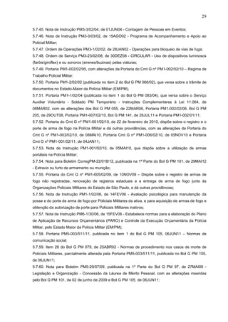 29
5.7.45. Nota de Instrução PM3-3/02/04, de 01JUN04 - Contagem de Pessoas em Eventos;
5.7.46. Nota de Instrução PM3-3/03/02, de 15AGO02 - Programa de Acompanhamento e Apoio ao
Policial Militar;
5.7.47. Ordem de Operações PM3-1/02/02, de 28JAN02 - Operações para bloqueio de vias de fuga;
5.7.48. Ordem de Serviço PM3-23/02/08, de 30DEZ08 - CIRCULAR - Uso de dispositivos luminosos
(faróis/giroflex) e ou sonoros (sirenes/buzinas) pelas viaturas;
5.7.49. Portaria PM1-002/02/95, com alterações da Portaria do Cmt G nº PM1-002/02/10 – Regime de
Trabalho Policial Militar;
5.7.50. Portaria PM1-2/02/02 (publicada no item 2 do Bol G PM 066/02), que versa sobre o trâmite de
documentos no Estado-Maior da Polícia Militar (EM/PM);
5.7.51. Portaria PM1-1/02/04 (publicada no item 1 do Bol G PM 083/04), que versa sobre o Serviço
Auxiliar Voluntário - Soldado PM Temporário - Instruções Complementares à Lei 11.064, de
08MAR02, com as alterações dos Bol G PM 055, de 22MAR06, Portaria PM1-002/02/06, Bol G PM
205, de 29OUT08, Portaria PM1-007/02/10, Bol G PM 141, de 28JUL11 e Portaria PM1-002/01/11;
5.7.52. Portaria do Cmt G nº PM1-001/02/10, de 22 de fevereiro de 2010, dispõe sobre o registro e o
porte de arma de fogo na Polícia Militar e dá outras providências, com as alterações da Portaria do
Cmt G nº PM1-003/02/10, de 08MAI10, Portaria Cmt G nº PM1-006/02/10, de 05NOV10 e Portaria
Cmt G nº PM1-001/02/11, de 04JAN11;
5.7.53. Nota de Instrução PM1-001/02/10, de 05MAI10, que dispõe sobre a utilização de armas
portáteis na Polícia Militar;
5.7.54. Nota para Boletim CorregPM-22/018/12, publicada na 1ª Parte do Bol G PM 101, de 29MAI12
- Extravio ou furto de armamento ou munição;
5.7.55. Portaria do Cmt G nº PM1-005/02/09, de 10NOV09 – Dispõe sobre o registro de armas de
fogo não registradas, renovação de registros estaduais e a entrega de arma de fogo junto às
Organizações Policiais Militares do Estado de São Paulo, e dá outras providências;
5.7.56. Nota de Instrução PM1-1/02/06, de 14FEV06 - Avaliação psicológica para manutenção da
posse e do porte de arma de fogo por Policiais Militares da ativa, e para aquisição de armas de fogo e
obtenção da autorização de porte para Policiais Militares inativos;
5.7.57. Nota de Instrução PM6-1/30/06, de 15FEV06 - Estabelece normas para a elaboração do Plano
de Aplicação de Recursos Orçamentários (PARO) e Controle da Execução Orçamentária da Polícia
Militar, pelo Estado Maior da Polícia Militar (EM/PM);
5.7.58. Portaria PM5-003/511/11, publicada no item 1 do Bol G PM 105, 06JUN11 – Normas de
comunicação social;
5.7.59. Item 26 do Bol G PM 079, de 25ABR02 - Normas de procedimento nos casos de morte de
Policiais Militares, parcialmente alterada pela Portaria PM5-003/511/11, publicada no Bol G PM 105,
de 06JUN11;
5.7.60. Nota para Boletim PM5-29/57/09, publicada na 1ª Parte do Bol G PM 97, de 27MAI09 Legislação e Organização - Concessão da Láurea de Mérito Pessoal, com as alterações inseridas
pelo Bol G PM 101, de 02 de junho de 2009 e Bol G PM 105, de 06JUN11;

 