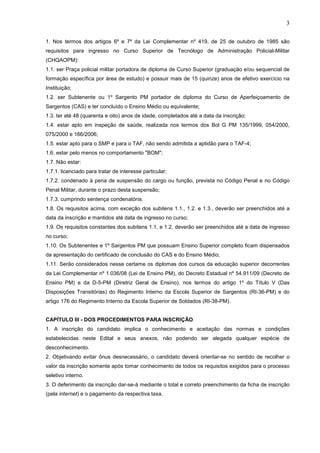 3
1. Nos termos dos artigos 6º e 7º da Lei Complementar nº 419, de 25 de outubro de 1985 são
requisitos para ingresso no Curso Superior de Tecnólogo de Administração Policial-Militar
(CHQAOPM):
1.1. ser Praça policial militar portadora de diploma de Curso Superior (graduação e/ou sequencial de
formação específica por área de estudo) e possuir mais de 15 (quinze) anos de efetivo exercício na
Instituição;
1.2. ser Subtenente ou 1º Sargento PM portador de diploma do Curso de Aperfeiçoamento de
Sargentos (CAS) e ter concluído o Ensino Médio ou equivalente;
1.3. ter até 48 (quarenta e oito) anos de idade, completados até a data da inscrição;
1.4. estar apto em inspeção de saúde, realizada nos termos dos Bol G PM 135/1999, 054/2000,
075/2000 e 166/2006;
1.5. estar apto para o SMP e para o TAF, não sendo admitida a aptidão para o TAF-4;
1.6. estar pelo menos no comportamento "BOM";
1.7. Não estar:
1.7.1. licenciado para tratar de interesse particular;
1.7.2. condenado à pena de suspensão do cargo ou função, prevista no Código Penal e no Código
Penal Militar, durante o prazo desta suspensão;
1.7.3. cumprindo sentença condenatória.
1.8. Os requisitos acima, com exceção dos subitens 1.1., 1.2. e 1.3., deverão ser preenchidos até a
data da inscrição e mantidos até data de ingresso no curso;
1.9. Os requisitos constantes dos subitens 1.1. e 1.2. deverão ser preenchidos até a data de ingresso
no curso;
1.10. Os Subtenentes e 1º Sargentos PM que possuam Ensino Superior completo ficam dispensados
da apresentação do certificado de conclusão do CAS e do Ensino Médio;
1.11. Serão considerados nesse certame os diplomas dos cursos da educação superior decorrentes
da Lei Complementar nº 1.036/08 (Lei de Ensino PM), do Decreto Estadual nº 54.911/09 (Decreto de
Ensino PM) e da D-5-PM (Diretriz Geral de Ensino), nos termos do artigo 1º do Título V (Das
Disposições Transitórias) do Regimento Interno da Escola Superior de Sargentos (RI-36-PM) e do
artigo 176 do Regimento Interno da Escola Superior de Soldados (RI-38-PM).

CAPÍTULO III - DOS PROCEDIMENTOS PARA INSCRIÇÃO
1. A inscrição do candidato implica o conhecimento e aceitação das normas e condições
estabelecidas neste Edital e seus anexos, não podendo ser alegada qualquer espécie de
desconhecimento.
2. Objetivando evitar ônus desnecessário, o candidato deverá orientar-se no sentido de recolher o
valor da inscrição somente após tomar conhecimento de todos os requisitos exigidos para o processo
seletivo interno.
3. O deferimento da inscrição dar-se-á mediante o total e correto preenchimento da ficha de inscrição
(pela internet) e o pagamento da respectiva taxa.

 