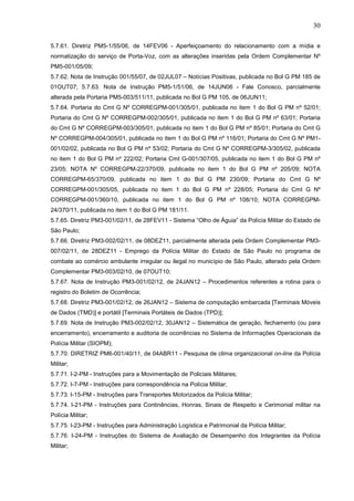 30
5.7.61. Diretriz PM5-1/55/06, de 14FEV06 - Aperfeiçoamento do relacionamento com a mídia e
normatização do serviço de Porta-Voz, com as alterações inseridas pela Ordem Complementar Nº
PM5-001/05/09;
5.7.62. Nota de Instrução 001/55/07, de 02JUL07 – Notícias Positivas, publicada no Bol G PM 185 de
01OUT07; 5.7.63. Nota de Instrução PM5-1/51/06, de 14JUN06 - Fale Conosco, parcialmente
alterada pela Portaria PM5-003/511/11, publicada no Bol G PM 105, de 06JUN11;
5.7.64. Portaria do Cmt G Nº CORREGPM-001/305/01, publicada no item 1 do Bol G PM nº 52/01;
Portaria do Cmt G Nº CORREGPM-002/305/01, publicada no item 1 do Bol G PM nº 63/01; Portaria
do Cmt G Nº CORREGPM-003/305/01, publicada no item 1 do Bol G PM nº 85/01; Portaria do Cmt G
Nº CORREGPM-004/305/01, publicada no item 1 do Bol G PM nº 116/01; Portaria do Cmt G Nº PM1001/02/02, publicada no Bol G PM nº 53/02; Portaria do Cmt G Nº CORREGPM-3/305/02, publicada
no item 1 do Bol G PM nº 222/02; Portaria Cmt G-001/307/05, publicada no item 1 do Bol G PM nº
23/05; NOTA Nº CORREGPM-22/370/09, publicada no item 1 do Bol G PM nº 205/09; NOTA
CORREGPM-65/370/09, publicada no item 1 do Bol G PM 230/09; Portaria do Cmt G Nº
CORREGPM-001/305/05, publicada no item 1 do Bol G PM nº 228/05; Portaria do Cmt G Nº
CORREGPM-001/360/10, publicada no item 1 do Bol G PM nº 108/10; NOTA CORREGPM24/370/11, publicada no item 1 do Bol G PM 181/11.
5.7.65. Diretriz PM3-001/02/11, de 28FEV11 - Sistema “Olho de Águia” da Polícia Militar do Estado de
São Paulo;
5.7.66. Diretriz PM3-002/02/11, de 08DEZ11, parcialmente alterada pela Ordem Complementar PM3007/02/11, de 28DEZ11 - Emprego da Polícia Militar do Estado de São Paulo no programa de
combate ao comércio ambulante irregular ou ilegal no município de São Paulo, alterado pela Ordem
Complementar PM3-003/02/10, de 07OUT10;
5.7.67. Nota de Instrução PM3-001/02/12, de 24JAN12 – Procedimentos referentes a rotina para o
registro do Boletim de Ocorrência;
5.7.68. Diretriz PM3-001/02/12, de 26JAN12 – Sistema de computação embarcada [Terminais Móveis
de Dados (TMD)] e portátil [Terminais Portáteis de Dados (TPD)];
5.7.69. Nota de Instrução PM3-002/02/12, 30JAN12 – Sistemática de geração, fechamento (ou para
encerramento), encerramento e auditoria de ocorrências no Sistema de Informações Operacionais da
Polícia Militar (SIOPM);
5.7.70. DIRETRIZ PM6-001/40/11, de 04ABR11 - Pesquisa de clima organizacional on-line da Polícia
Militar;
5.7.71. I-2-PM - Instruções para a Movimentação de Policiais Militares;
5.7.72. I-7-PM - Instruções para correspondência na Polícia Militar;
5.7.73. I-15-PM - Instruções para Transportes Motorizados da Polícia Militar;
5.7.74. I-21-PM - Instruções para Continências, Honras, Sinais de Respeito e Cerimonial militar na
Polícia Militar;
5.7.75. I-23-PM - Instruções para Administração Logística e Patrimonial da Polícia Militar;
5.7.76. I-24-PM - Instruções do Sistema de Avaliação de Desempenho dos Integrantes da Polícia
Militar;

 