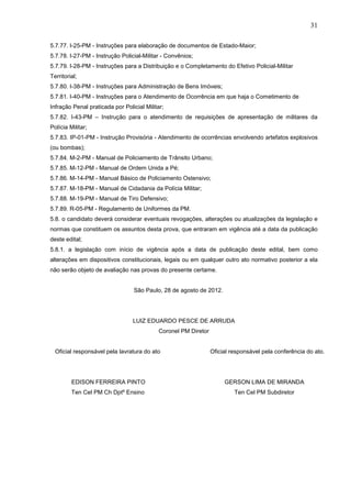 31
5.7.77. I-25-PM - Instruções para elaboração de documentos de Estado-Maior;
5.7.78. I-27-PM - Instrução Policial-Militar - Convênios;
5.7.79. I-28-PM - Instruções para a Distribuição e o Completamento do Efetivo Policial-Militar
Territorial;
5.7.80. I-38-PM - Instruções para Administração de Bens Imóveis;
5.7.81. I-40-PM - Instruções para o Atendimento de Ocorrência em que haja o Cometimento de
Infração Penal praticada por Policial Militar;
5.7.82. I-43-PM – Instrução para o atendimento de requisições de apresentação de militares da
Polícia Militar;
5.7.83. IP-01-PM - Instrução Provisória - Atendimento de ocorrências envolvendo artefatos explosivos
(ou bombas);
5.7.84. M-2-PM - Manual de Policiamento de Trânsito Urbano;
5.7.85. M-12-PM - Manual de Ordem Unida a Pé;
5.7.86. M-14-PM - Manual Básico de Policiamento Ostensivo;
5.7.87. M-18-PM - Manual de Cidadania da Polícia Militar;
5.7.88. M-19-PM - Manual de Tiro Defensivo;
5.7.89. R-05-PM - Regulamento de Uniformes da PM.
5.8. o candidato deverá considerar eventuais revogações, alterações ou atualizações da legislação e
normas que constituem os assuntos desta prova, que entraram em vigência até a data da publicação
deste edital;
5.8.1. a legislação com início de vigência após a data de publicação deste edital, bem como
alterações em dispositivos constitucionais, legais ou em qualquer outro ato normativo posterior a ela
não serão objeto de avaliação nas provas do presente certame.
São Paulo, 28 de agosto de 2012.

LUIZ EDUARDO PESCE DE ARRUDA
Coronel PM Diretor
Oficial responsável pela lavratura do ato

Oficial responsável pela conferência do ato.

EDISON FERREIRA PINTO

GERSON LIMA DE MIRANDA

Ten Cel PM Ch Dptº Ensino

Ten Cel PM Subdiretor

 