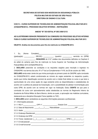 32
SECRETARIA DE ESTADO DOS NEGÓCIOS DA SEGURANÇA PÚBLICA
POLÍCIA MILITAR DO ESTADO DE SÃO PAULO
DIRETORIA DE ENSINO E CULTURA

CCE/13 – CURSO SUPERIOR DE TECNÓLOGO DE ADMINISTRAÇÃO POLICIAL-MILITAR-2013
(CHQAOPM/2013) - PROCESSO SELETIVO INTERNO – INSTRUÇÕES
ANEXO "B" DO EDITAL Nº DEC-006/12/12
AO ILUSTRÍSSIMO SENHOR PRESIDENTE DA COMISSÃO DO PROCESSO SELETIVO INTERNO
PARA O CURSO SUPERIOR DE TECNÓLOGO DE ADMINISTRAÇÃO POLICIAL-MILITAR 2013

OBJETO: Análise de documentos para fins de matrícula no CHQAOPM-2013.

1.

Eu,

(Nome

Completo)______________________________________________________,

(graduação) ___________, (RE-DC) ___________, (quadro) __________, servindo no (OPM)
_______________________, REQUEIRO de V.S.ª análise dos documentos definidos no Capítulo II
do edital do certame para fins de matrícula no Curso Superior de Tecnólogo de Administração
Policial-Militar 2013 (CHQAOPM-2013).
2. DECLARO preencher as condições e os requisitos exigidos para inscrição e ingresso no
CHQAOPM, nos termos dos arts. 6º e 7º da Lei Complementar nº 419, de 25 de outubro de 1985;
DECLARO ainda estar ciente de que minha promoção ao primeiro posto do QAOPM, após conclusão
do CHQAOPM-2013, estará condicionada ao número de vagas existentes no respectivo quadro,
sendo que minha classificação ocorrerá de acordo com a média final obtida no curso e que terei a
oportunidade de uma única opção de vaga existente entre as disponibilizadas e estabelecidas de
acordo com a política de pessoal da Corporação, com a possibilidade de pleitear movimentação para
outra OPM, de acordo com as normas em vigor na Instituição; Estou CIENTE de que para a
conclusão do curso com aproveitamento serão obedecidas as normas do Regimento Interno da
Academia de Polícia Militar do Barro Branco, dentre as quais, a aprovação nas matérias curriculares,
destacando-se a disciplina Educação Física (aptidão no TAF).
3. DECLARO serem verdadeiras as seguintes informações pessoais e profissionais:
3.1. Informações pessoais:
3.1.1. RG n°______________, CPF n° ________________, Estado Civil: _________________;
3.1.2. Data de Nascimento: _____/_____/_____; Naturalidade: ________________/UF: _____;
3.2.3. Idade: _________________________________________________________________;
3.1.4. Endereço Residencial:____________________________________________________;
3.1.5. Endereço da OPM: _______________________________________________________;
3.1.6. Fones: residencial: (___) ____-_____; celular: (___) ____-_____; OPM: (___) _____-___;
3.1.7. E-mail pessoal: __________________________________________________________;
3.1.8. E-mail funcional: _________________________________________________________;

 