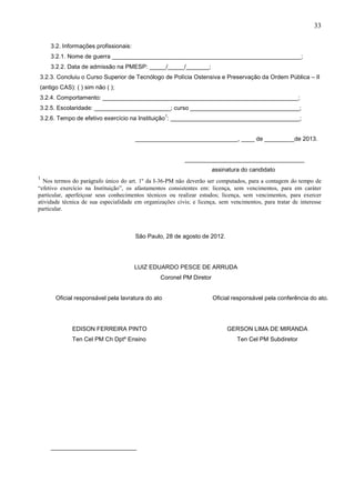 33
3.2. Informações profissionais:
3.2.1. Nome de guerra _________________________________________________________;
3.2.2. Data de admissão na PMESP: _____/_____/_______;
3.2.3. Concluiu o Curso Superior de Tecnólogo de Polícia Ostensiva e Preservação da Ordem Pública – II
(antigo CAS): ( ) sim não ( );
3.2.4. Comportamento: ___________________________________________________________;
3.2.5. Escolaridade: _______________________; curso _________________________________;
1

3.2.6. Tempo de efetivo exercício na Instituição : _______________________________________;
_______________________________, ____ de _________de 2013.
____________________________________
assinatura do candidato
1

Nos termos do parágrafo único do art. 1º da I-36-PM não deverão ser computados, para a contagem do tempo de
“efetivo exercício na Instituição”, os afastamentos consistentes em: licença, sem vencimentos, para em caráter
particular, aperfeiçoar seus conhecimentos técnicos ou realizar estudos; licença, sem vencimentos, para exercer
atividade técnica de sua especialidade em organizações civis; e licença, sem vencimentos, para tratar de interesse
particular.

São Paulo, 28 de agosto de 2012.

LUIZ EDUARDO PESCE DE ARRUDA
Coronel PM Diretor
Oficial responsável pela lavratura do ato

Oficial responsável pela conferência do ato.

EDISON FERREIRA PINTO

GERSON LIMA DE MIRANDA

Ten Cel PM Ch Dptº Ensino

Ten Cel PM Subdiretor

 