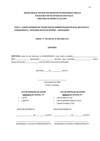 34
SECRETARIA DE ESTADO DOS NEGÓCIOS DA SEGURANÇA PÚBLICA
POLÍCIA MILITAR DO ESTADO DE SÃO PAULO
DIRETORIA DE ENSINO E CULTURA

CCE/13 – CURSO SUPERIOR DE TECNÓLOGO DE ADMINISTRAÇÃO POLICIAL-MILITAR-2013
(CHQAOPM/2013) - PROCESSO SELETIVO INTERNO – INSTRUÇÕES

ANEXO "C" DO EDITAL Nº DEC-006/12/12

CERTIDÃO

CERTIFICO, para fim de matrícula no CHQAOPM/2013, que (nome completo)__________________________,
RE/D _____________, (graduação) _____________, servindo no(a) (Unidade)__________________, possui
1

(tempo de serviço) ______________ anos de efetivo exercício na Instituição .

São Paulo, ____ de ___________ de 2013.

_______________________________
Comandante da OPM
(Posto e Unidade)

ATA DE INSPEÇÃO DE SAÚDE

ATA DE INSPEÇÃO DE SAÚDE

DENTISTA OU OFICIAL P/1

MÉDICO OU OFICIAL P/1

(

) APTO

(

) APTO PARA O TAF

(

) INAPTO

(

) APTO APENAS PARA O TAF-4

(

) INAPTO PARA O TAF

BOLETIM INTERNO Nº

BOLETIM INTERNO Nº

______________, ___ de __________ de 2013.

______________, ___ de __________ de 2013.

____________________________________

____________________________________

Identificação ou Carimbo do Médico/Oficial P/1

Identificação ou Carimbo do Médico/Oficial P/1

 