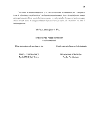 35
1

Nos termos do parágrafo único do art. 1º da I-36-PM não deverão ser computados, para a contagem do

tempo de “efetivo exercício na Instituição”, os afastamentos consistentes em: licença, sem vencimentos, para em
caráter particular, aperfeiçoar seus conhecimentos técnicos ou realizar estudos; licença, sem vencimentos, para
exercer atividade técnica de sua especialidade em organizações civis; e licença, sem vencimentos, para tratar de
interesse particular.

São Paulo, 28 de agosto de 2012.

LUIZ EDUARDO PESCE DE ARRUDA
Coronel PM Diretor
Oficial responsável pela lavratura do ato

Oficial responsável pela conferência do ato.

EDISON FERREIRA PINTO

GERSON LIMA DE MIRANDA

Ten Cel PM Ch Dptº Ensino

Ten Cel PM Subdiretor

 