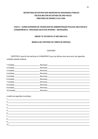 36
SECRETARIA DE ESTADO DOS NEGÓCIOS DA SEGURANÇA PÚBLICA
POLÍCIA MILITAR DO ESTADO DE SÃO PAULO
DIRETORIA DE ENSINO E CULTURA

CCE/13 – CURSO SUPERIOR DE TECNÓLOGO DE ADMINISTRAÇÃO POLICIAL-MILITAR-2013
(CHQAOPM/2013) - PROCESSO SELETIVO INTERNO – INSTRUÇÕES

ANEXO "D" DO EDITAL Nº DEC-006/12/12.

MODELO DE CERTIDÃO DE TEMPO DE SERVIÇO

CERTIDÃO
CERTIFICO, para fim de matrícula no CHQAOPM/13 que nos últimos cinco anos servi nas seguintes
unidades policiais militares:
1.Unidade____________________________ Município______________________________________________
2.Unidade____________________________ Município______________________________________________
3.Unidade____________________________ Município______________________________________________
4.Unidade____________________________ Município______________________________________________,
5.Unidade____________________________ Município______________________________________________,
6.Unidade____________________________ Município______________________________________________,
7.Unidade____________________________ Município______________________________________________,
8.Unidade____________________________ Município______________________________________________,
9.Unidade____________________________ Município______________________________________________,
10.Unidade___________________________ Município______________________________________________,
e residi nos seguintes municípios:
1._________________________________________________________________________________________
2._________________________________________________________________________________________
3._________________________________________________________________________________________
4._________________________________________________________________________________________
5._________________________________________________________________________________________
6._________________________________________________________________________________________
7._________________________________________________________________________________________
8._________________________________________________________________________________________
9._________________________________________________________________________________________
10.________________________________________________________________________________________

 