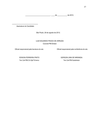 37

____________________________, ____ de ___________ de 2013.

_____________________________
Assinatura do Candidato

São Paulo, 28 de agosto de 2012.

LUIZ EDUARDO PESCE DE ARRUDA
Coronel PM Diretor
Oficial responsável pela lavratura do ato

Oficial responsável pela conferência do ato.

EDISON FERREIRA PINTO

GERSON LIMA DE MIRANDA

Ten Cel PM Ch Dptº Ensino

Ten Cel PM Subdiretor

 