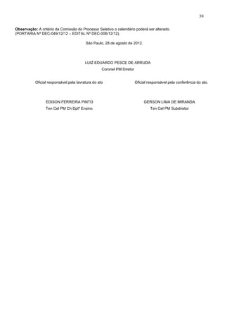 39
Observação: A critério da Comissão do Processo Seletivo o calendário poderá ser alterado.
(PORTARIA Nº DEC-049/12/12 – EDITAL Nº DEC-006/12/12).
São Paulo, 28 de agosto de 2012.

LUIZ EDUARDO PESCE DE ARRUDA
Coronel PM Diretor
Oficial responsável pela lavratura do ato

Oficial responsável pela conferência do ato.

EDISON FERREIRA PINTO

GERSON LIMA DE MIRANDA

Ten Cel PM Ch Dptº Ensino

Ten Cel PM Subdiretor

 