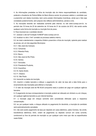 4
4. As informações prestadas na ficha de inscrição são de inteira responsabilidade do candidato,
podendo a Academia de Polícia Militar do Barro Branco excluir do processo seletivo o candidato que
a preencher com dados incorretos, bem como prestar informações inverídicas, ainda que o fato seja
constatado posteriormente, sem prejuízo dos reflexos administrativos, penais e civis.
5. As inscrições deverão ser realizadas somente pela internet, no site www.vunesp.com.br, no
período das 10 horas de 23 de setembro às 16 horas de 31 de outubro de 2012, não sendo aceita
qualquer outra forma de inscrição ou inscrição fora de prazo.
6. Para inscrever-se o candidato deverá:
6.1. acessar o site da Fundação VUNESP www.vunesp.com.br;
6.2. localizar no site o “link” correlato ao processo seletivo interno;
6.3. ler total e atentamente o respectivo Edital e preencher a ficha de inscrição, optando para realizar
as provas, em um dos seguintes Municípios:
6.3.1. São José dos Campos;
6.3.2. Campinas;
6.3.3. Ribeirão Preto;
6.3.4. Bauru;
6.3.5. São José do Rio Preto;
6.3.6. Santos;
6.3.7. Sorocaba;
6.3.8. Presidente Prudente;
6.3.9. Guarulhos;
6.3.10. Santo André;
6.3.11. Osasco;
6.3.12. São Paulo.
6.4. transmitir os dados da inscrição;
6.5. imprimir o boleto bancário e efetuar o pagamento do valor da taxa até a data limite para o
encerramento das inscrições para efetivar a inscrição.
7. O valor da inscrição será de R$ 50,00 (cinquenta reais) e poderá ser pago em qualquer agência
bancária.
8. O pagamento da taxa correspondente à inscrição poderá ser efetuado em dinheiro ou em cheque,
em qualquer agência bancária ou por internet banking;
8.1. a inscrição paga em cheque somente será considerada efetivada após a respectiva
compensação;
8.2. se, por qualquer razão, o cheque utilizado no pagamento for devolvido, a inscrição do candidato
será automaticamente cancelada;
8.3. não será aceito pagamento da taxa por depósito em caixa eletrônico, pelos Correios, fac-símile,
transferência eletrônica, DOC, ordem de pagamento ou depósito comum em conta corrente,
condicional ou fora do período de inscrição ou por qualquer outro meio que não os especificados
neste Edital;

 
