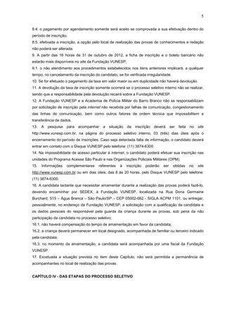 5
8.4. o pagamento por agendamento somente será aceito se comprovada a sua efetivação dentro do
período de inscrição;
8.5. efetivada a inscrição, a opção pelo local de realização das provas de conhecimentos e redação
não poderá ser alterada.
9. A partir das 16 horas de 31 de outubro de 2012, a ficha de inscrição e o boleto bancário não
estarão mais disponíveis no site da Fundação VUNESP;
9.1. o não atendimento aos procedimentos estabelecidos nos itens anteriores implicará, a qualquer
tempo, no cancelamento da inscrição do candidato, se for verificada irregularidade.
10. Se for efetuado o pagamento da taxa em valor maior ou em duplicidade não haverá devolução.
11. A devolução da taxa de inscrição somente ocorrerá se o processo seletivo interno não se realizar,
sendo que a responsabilidade pela devolução recairá sobre a Fundação VUNESP.
12. A Fundação VUNESP e a Academia de Polícia Militar do Barro Branco não se responsabilizam
por solicitação de inscrição pela internet não recebida por falhas de comunicação, congestionamento
das linhas de comunicação, bem como outros fatores de ordem técnica que impossibilitem a
transferência de dados.
13.

A

pesquisa

para

acompanhar

a

situação

da

inscrição

deverá

ser

feita

no

site

http://www.vunesp.com.br, na página do processo seletivo interno, 03 (três) dias úteis após o
encerramento do período de inscrições. Caso seja detectada falta de informação, o candidato deverá
entrar em contato com o Disque VUNESP pelo telefone: (11) 3874-6300.
14. Na impossibilidade de acesso particular à internet, o candidato poderá efetuar sua inscrição nas
unidades do Programa Acessa São Paulo e nas Organizações Policiais Militares (OPM).
15.

Informações

complementares

referentes

à

inscrição

poderão

ser

obtidas

no

site

http://www.vunesp.com.br ou em dias úteis, das 8 às 20 horas, pelo Disque VUNESP pelo telefone:
(11) 3874-6300.
16. A candidata lactante que necessitar amamentar durante a realização das provas poderá fazê-lo,
devendo encaminhar por SEDEX, à Fundação VUNESP, localizada na Rua Dona Germaine
Burchard, 515 – Água Branca – São Paulo/SP – CEP 05002-062 - SIGLA ACPM 1101, ou entregar,
pessoalmente, no endereço da Fundação VUNESP, a solicitação com a qualificação da candidata e
os dados pessoais do responsável pela guarda da criança durante as provas, sob pena da não
participação da candidata no processo seletivo;
16.1. não haverá compensação do tempo de amamentação em favor da candidata;
16.2. a criança deverá permanecer em local designado, acompanhada de familiar ou terceiro indicado
pela candidata;
16.3. no momento da amamentação, a candidata será acompanhada por uma fiscal da Fundação
VUNESP.
17. Excetuada a situação prevista no item deste Capítulo, não será permitida a permanência de
acompanhantes no local de realização das provas.

CAPÍTULO IV - DAS ETAPAS DO PROCESSO SELETIVO

 