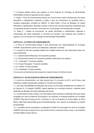 6
1. O processo seletivo interno para ingresso no Curso Superior de Tecnólogo de Administração
Policial-Militar conterá as seguintes provas e etapas:
1.1. Etapa I – Prova de Conhecimentos (Gerais, em nível do ensino médio e Profissionais), de caráter
eliminatório e classificatório, destinada a avaliar o grau de conhecimento do candidato sobre o
conteúdo programático constante do ANEXO “A” deste Edital; e Prova de Redação, de caráter
eliminatório e classificatório, destinada a avaliar o domínio dos recursos linguísticos necessários para
a composição de textos coerentes, construídos em uma linguagem formal adequada à situação;
1.2. Etapa II – Análise de documentos, de caráter eliminatório e classificatório, destinada à
comprovação dos dados declarados no momento da inscrição e dos requisitos para inscrição e
ingresso no Curso Superior de Tecnólogo de Administração Policial-Militar.

CAPÍTULO V - DA PROVA DE CONHECIMENTOS
1. A Prova de Conhecimentos (Etapa I) será desenvolvida sob responsabilidade da Fundação
VUNESP, especialmente quanto à sua elaboração, aplicação e correção.
1.1. constará de 100 (cem) questões objetivas de múltipla escolha com cinco alternativas cada uma,
assim distribuídas:
1.1.1. conhecimentos Profissionais: 50 (cinquenta) questões;
1.1.2. conhecimentos Gerais: 50 (cinquenta) questões, distribuídas como seguem:
1.1.2.1. matemática: 15 (quinze) questões;
1.1.2.2. língua Portuguesa: 15 (quinze) questões;
1.1.2.3. história: 10 (dez) questões;
1.1.2.4. atualidades: 10 (dez) questões.
2. A prova de conhecimentos terá duração de 4 (quatro) horas e 30 (trinta) minutos.

CAPÍTULO VI - DA APLICAÇÃO DA PROVA DE CONHECIMENTOS
1. A prova de conhecimentos, com data prevista para 13 de janeiro de 2013, às 08 horas, será
realizada na cidade indicada pelo candidato no momento da inscrição;
1.1. caso haja impossibilidade de aplicação das provas nos municípios estabelecidos no subitem 6.3.
do Capítulo III, a Fundação VUNESP, poderá aplicá-las em municípios próximos, mediante prévia
publicação da alteração do local de aplicação das provas;
1.2. a confirmação da data e horário, e as informações sobre local para a realização das provas serão
divulgadas por meio de Edital de Convocação a ser publicado no endereço eletrônico da Fundação
VUNESP (http://www.vunesp.com.br) e transcrito no site da Academia de Polícia Militar do Barro
Branco (http://www.policiamilitar.sp.gov.br/unidades/apmbb), sem prejuízo de publicação na intranet
da Corporação;
1.3. o candidato deverá acompanhar a publicação do Edital de Convocação nos sites da Fundação
VUNESP (http://www.vunesp.com.br), que servirá de termo inicial para todos os atos, e da Academia
de Policia Militar do Barro Branco

 