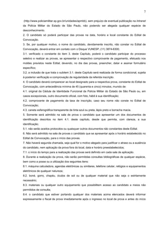 7
(http://www.policiamilitar.sp.gov.br/unidades/apmbb), sem prejuízo de eventual publicação na Intranet
da Polícia Militar do Estado de São Paulo, não podendo ser alegada qualquer espécie de
desconhecimento.
2. O candidato só poderá participar das provas na data, horário e local constante do Edital de
Convocação.
3. Se, por qualquer motivo, o nome do candidato, devidamente inscrito, não constar no Edital de
Convocação, deverá entrar em contato com o Disque VUNESP, (11) 3874-6300;
3.1. verificado o constante do item 3. deste Capítulo, poderá o candidato participar do processo
seletivo e realizar as provas, se apresentar o respectivo comprovante de pagamento, efetuado nos
moldes previstos neste Edital, devendo, no dia das provas, preencher, datar e assinar formulário
específico;
3.2. a inclusão de que trata o subitem 3.1. deste Capítulo será realizada de forma condicional, sujeita
à posterior verificação e comprovação de regularidade da referida inscrição.
4. O candidato deverá comparecer ao local designado para a respectiva prova, constante do Edital de
Convocação, com antecedência mínima de 45 (quarenta e cinco) minutos, munido de:
4.1. original da Cédula de Identidade Funcional da Polícia Militar do Estado de São Paulo ou, em
casos excepcionais, outro documento oficial, com foto, hábil à sua identificação;
4.2. comprovante de pagamento da taxa de inscrição, caso seu nome não conste no Edital de
Convocação;
4.3. caneta esferográfica transparente de tinta azul ou preta, lápis preto e borracha macia.
5. Somente será admitido na sala de prova o candidato que apresentar um dos documentos de
identificação descritos no item 4.1. deste capítulo, desde que permita, com clareza, a sua
identificação;
5.1. não serão aceitos protocolos ou quaisquer outros documentos não constantes deste Edital.
6. Não será admitido na sala de provas o candidato que se apresentar após o horário estabelecido no
Edital de Convocação, para o início das provas.
7. Não haverá segunda chamada, seja qual for o motivo alegado para justificar o atraso ou a ausência
do candidato, nem aplicação da prova fora do local, data e horário preestabelecidos;
7.1. o início do tempo para a realização das provas será definido em cada sala de aplicação.
8. Durante a realização da prova, não serão permitidas consultas bibliográficas de qualquer espécie,
bem como a posse ou a utilização dos seguintes itens:
8.1. máquina calculadora, agendas eletrônicas ou similares, telefone celular, relógios e equipamentos
eletrônicos de qualquer natureza;
8.2. boné, gorro, chapéu, óculos de sol ou de qualquer material que não seja o estritamente
necessário;
8.3. materiais ou qualquer outro equipamento que possibilitem acesso ao candidato a meios não
permitidos de consulta;
8.4. o candidato que estiver portando qualquer dos materiais acima elencados deverá informar
expressamente o fiscal de prova imediatamente após o ingresso no local de prova e antes do início

 