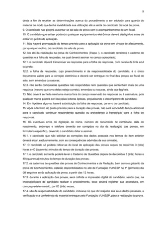 8
desta a fim de receber as determinações acerca do procedimento a ser adotado para guarda do
material de modo que tenha inviabilizada sua utilização até a saída do candidato do local de prova.
9. O candidato não poderá ausentar-se da sala de prova sem o acompanhamento de um fiscal.
10. O candidato que estiver portando quaisquer equipamentos eletrônicos deverá desligá-los antes de
entrar no prédio de aplicação.
11. Não haverá prorrogação do tempo previsto para a aplicação da prova em virtude de afastamento,
por qualquer motivo, de candidato da sala de prova.
12. No ato da realização da prova de Conhecimentos (Etapa I), o candidato receberá o caderno de
questões e a folha de respostas, na qual deverá assinar no campo apropriado;
12.1. o candidato deverá transcrever as respostas para a folha de respostas, com caneta de tinta azul
ou preta;
12.2. a folha de respostas, cujo preenchimento é de responsabilidade do candidato, é o único
documento válido para a correção eletrônica e deverá ser entregue no final das provas ao fiscal de
sala, sem emendas ou rasuras;
12.3. não serão computadas questões não respondidas nem questões que contenham mais de uma
resposta (mesmo que uma delas esteja correta), emendas ou rasuras, ainda que legíveis.
13. Não deverá ser feita nenhuma marca fora do campo reservado às respostas ou à assinatura, pois
qualquer marca poderá ser lida pelas leitoras ópticas, prejudicando o desempenho do candidato.
14. Em hipótese alguma, haverá substituição da folha de respostas, por erro do candidato.
15. Após o término do prazo previsto para a duração das provas, não será concedido tempo adicional
para o candidato continuar respondendo questão ou procedendo à transcrição para a folha de
respostas.
16. Os eventuais erros de digitação de nome, número de documento de identidade, data de
nascimento, endereço e telefone deverão ser corrigidos no dia da realização das provas, em
formulário específico, devendo o candidato datar e assinar.
16.1. o candidato que não solicitar as correções dos dados pessoais nos termos do item anterior
deverá arcar, exclusivamente, com as consequências advindas de sua omissão.
17. O candidato só poderá retirar-se do local de aplicação das provas depois de decorrido 3 (três)
horas e 40 (quarenta) minutos do tempo de duração das provas;
17.1. o candidato somente poderá levar o Caderno de Questões depois de decorridas 3 (três) horas e
40 (quarenta) minutos do tempo de duração das provas;
17.2. os cadernos de questões das provas de Conhecimentos e de Redação, bem como o gabarito da
prova de Conhecimentos, estarão disponibilizados no site da Fundação VUNESP no 1º (primeiro) dia
útil seguinte ao da aplicação da prova, a partir das 12 horas;
17.3. durante a aplicação das provas, será colhida a impressão digital do candidato, sendo que, na
impossibilidade do candidato realizar o procedimento, esse deverá registrar sua assinatura, em
campo predeterminado, por 03 (três) vezes;
17.4. são de responsabilidade do candidato, inclusive no que diz respeito aos seus dados pessoais, a
verificação e a conferência do material entregue pela Fundação VUNESP, para a realização da prova.

 