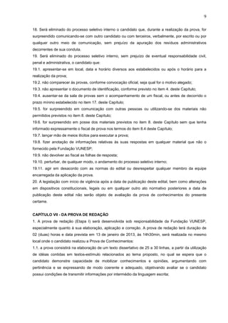 9
18. Será eliminado do processo seletivo interno o candidato que, durante a realização da prova, for
surpreendido comunicando-se com outro candidato ou com terceiros, verbalmente, por escrito ou por
qualquer outro meio de comunicação, sem prejuízo da apuração dos resíduos administrativos
decorrentes de sua conduta.
19. Será eliminado do processo seletivo interno, sem prejuízo de eventual responsabilidade civil,
penal e administrativa, o candidato que:
19.1. apresentar-se em local, data e horário diversos aos estabelecidos ou após o horário para a
realização da prova;
19.2. não comparecer às provas, conforme convocação oficial, seja qual for o motivo alegado;
19.3. não apresentar o documento de identificação, conforme previsto no item 4. deste Capítulo;
19.4. ausentar-se da sala de provas sem o acompanhamento de um fiscal, ou antes de decorrido o
prazo mínino estabelecido no item 17. deste Capítulo;
19.5. for surpreendido em comunicação com outras pessoas ou utilizando-se dos materiais não
permitidos previstos no item 8. deste Capítulo;
19.6. for surpreendido em posse dos materiais previstos no item 8. deste Capítulo sem que tenha
informado expressamente o fiscal de prova nos termos do item 8.4 deste Capítulo;
19.7. lançar mão de meios ilícitos para executar a prova;
19.8. fizer anotação de informações relativas às suas respostas em qualquer material que não o
fornecido pela Fundação VUNESP;
19.9. não devolver ao fiscal as folhas de resposta;
19.10. perturbar, de qualquer modo, o andamento do processo seletivo interno;
19.11. agir em desacordo com as normas do edital ou desrespeitar qualquer membro da equipe
encarregada da aplicação da prova.
20. A legislação com início de vigência após a data de publicação deste edital, bem como alterações
em dispositivos constitucionais, legais ou em qualquer outro ato normativo posteriores a data de
publicação deste edital não serão objeto de avaliação da prova de conhecimentos do presente
certame.

CAPÍTULO VII - DA PROVA DE REDAÇÃO
1. A prova de redação (Etapa I) será desenvolvida sob responsabilidade da Fundação VUNESP,
especialmente quanto à sua elaboração, aplicação e correção. A prova de redação terá duração de
02 (duas) horas e data prevista em 13 de janeiro de 2013, às 14h30min, será realizada no mesmo
local onde o candidato realizou a Prova de Conhecimentos:
1.1. a prova consistirá na elaboração de um texto dissertativo de 25 a 30 linhas, a partir da utilização
de idéias contidas em textos-estímulo relacionados ao tema proposto, no qual se espera que o
candidato demonstre capacidade de mobilizar conhecimentos e opiniões, argumentando com
pertinência e se expressando de modo coerente e adequado, objetivando avaliar se o candidato
possui condições de transmitir informações por intermédio da linguagem escrita;

 