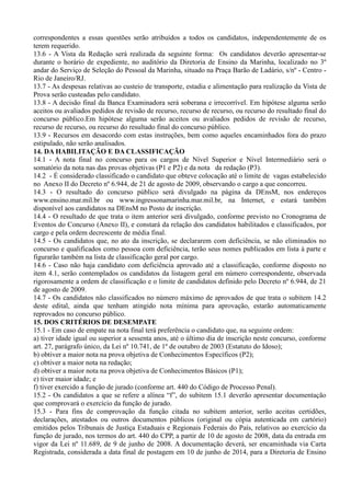 correspondentes a essas questões serão atribuídos a todos os candidatos, independentemente de os
terem requerido.
13.6 - A Vista da Redação será realizada da seguinte forma: Os candidatos deverão apresentar-se
durante o horário de expediente, no auditório da Diretoria de Ensino da Marinha, localizado no 3º
andar do Serviço de Seleção do Pessoal da Marinha, situado na Praça Barão de Ladário, s/nº - Centro -
Rio de Janeiro/RJ.
13.7 - As despesas relativas ao custeio de transporte, estadia e alimentação para realização da Vista de
Prova serão custeadas pelo candidato.
13.8 - A decisão final da Banca Examinadora será soberana e irrecorrível. Em hipótese alguma serão
aceitos ou avaliados pedidos de revisão de recurso, recurso de recurso, ou recurso do resultado final do
concurso público.Em hipótese alguma serão aceitos ou avaliados pedidos de revisão de recurso,
recurso de recurso, ou recurso do resultado final do concurso público.
13.9 - Recursos em desacordo com estas instruções, bem como aqueles encaminhados fora do prazo
estipulado, não serão analisados.
14. DA HABILITAÇÃO E DA CLASSIFICAÇÃO
14.1 - A nota final no concurso para os cargos de Nível Superior e Nível Intermediário será o
somatório da nota nas das provas objetivas (P1 e P2) e da nota da redação (P3).
14.2 - É considerado classificado o candidato que obteve colocação até o limite de vagas estabelecido
no Anexo II do Decreto nº 6.944, de 21 de agosto de 2009, observando o cargo a que concorreu.
14.3 - O resultado do concurso público será divulgado na página da DEnsM, nos endereços
www.ensino.mar.mil.br ou www.ingressonamarinha.mar.mil.br, na Internet, e estará também
disponível aos candidatos na DEnsM no Posto de inscrição.
14.4 - O resultado de que trata o item anterior será divulgado, conforme previsto no Cronograma de
Eventos do Concurso (Anexo II), e constará da relação dos candidatos habilitados e classificados, por
cargo e pela ordem decrescente de média final.
14.5 - Os candidatos que, no ato da inscrição, se declararem com deficiência, se não eliminados no
concurso e qualificados como pessoa com deficiência, terão seus nomes publicados em lista à parte e
figurarão também na lista de classificação geral por cargo.
14.6 - Caso não haja candidato com deficiência aprovado até a classificação, conforme disposto no
item 4.1, serão contemplados os candidatos da listagem geral em número correspondente, observada
rigorosamente a ordem de classificação e o limite de candidatos definido pelo Decreto nº 6.944, de 21
de agosto de 2009.
14.7 - Os candidatos não classificados no número máximo de aprovados de que trata o subitem 14.2
deste edital, ainda que tenham atingido nota mínima para aprovação, estarão automaticamente
reprovados no concurso público.
15. DOS CRITÉRIOS DE DESEMPATE
15.1 - Em caso de empate na nota final terá preferência o candidato que, na seguinte ordem:
a) tiver idade igual ou superior a sessenta anos, até o último dia de inscrição neste concurso, conforme
art. 27, parágrafo único, da Lei nº 10.741, de 1º de outubro de 2003 (Estatuto do Idoso);
b) obtiver a maior nota na prova objetiva de Conhecimentos Específicos (P2);
c) obtiver a maior nota na redação;
d) obtiver a maior nota na prova objetiva de Conhecimentos Básicos (P1);
e) tiver maior idade; e
f) tiver exercido a função de jurado (conforme art. 440 do Código de Processo Penal).
15.2 - Os candidatos a que se refere a alínea “f”, do subitem 15.1 deverão apresentar documentação
que comprovará o exercício da função de jurado.
15.3 - Para fins de comprovação da função citada no subitem anterior, serão aceitas certidões,
declarações, atestados ou outros documentos públicos (original ou cópia autenticada em cartório)
emitidos pelos Tribunais de Justiça Estaduais e Regionais Federais do País, relativos ao exercício da
função de jurado, nos termos do art. 440 do CPP, a partir de 10 de agosto de 2008, data da entrada em
vigor da Lei nº 11.689, de 9 de junho de 2008. A documentação deverá, ser encaminhada via Carta
Registrada, considerada a data final de postagem em 10 de junho de 2014, para a Diretoria de Ensino
 