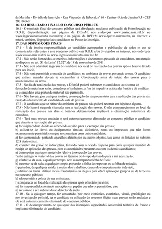 da Marinha - Divisão de Inscrição - Rua Visconde de Itaboraí, nº 69 - Centro - Rio de Janeiro/RJ - CEP
20010-060.
16. DO RESULTADO FINAL DO CONCURSO PÚBLICO
16.1 - O resultado final do concurso público será divulgado: mediante publicação de Homologação no
D.O.U; disponibilização nas páginas da DEnsM, nos endereços www.ensino.mar.mil.br ou
www.ingressonamarinha.mar.mil.br; e na página da DPCvM www.dpcvm.mar.mil.br, na Internet; e
estará, também, disponível aos candidatos no Posto de Inscrição.
17. DAS DISPOSIÇÕES FINAIS
17.1 - É de inteira responsabilidade do candidato acompanhar a publicação de todos os ato se
comunicados referentes a este concurso público em D.O.U e/ou divulgados na internet, nos endereços
www.ensino.mar.mil.br ou www.ingressonamarinha.mar.mil.br.
17.2 - Não serão fornecidas, a terceiros, informações e documentos pessoais de candidatos, em atenção
ao disposto no art. 31 da Lei nº 12.527, de 18 de novembro de 2011.
17.3 - Não será admitido ingresso de candidato no local de realização das provas após o horário fixado
para seu início.
17.4 - Não será permitida a entrada de candidatos no ambiente de provas portando armas. O candidato
que estiver armado deverá se encaminhar à Coordenação antes do início das provas para o
acautelamento da arma.
17.5 - No dia de realização das provas, a DEnsM poderá submeter os candidatos ao sistema de
detecção de metal nas salas, corredores e banheiros, a fim de impedir a prática de fraude e de verificar
se o candidato está portando material não permitido.
17.6 - Não haverá, por qualquer motivo, prorrogação do tempo previsto para a aplicação das provas em
razão do afastamento de candidato da sala de provas.
17.7 - O candidato que se retirar do ambiente de provas não poderá retornar em hipótese alguma.
17.8 - Não haverá segunda chamada para a realização das provas. O não comparecimento ao local de
realização das provas nos dias e horários determinados implicará a eliminação automática do
candidato.
17.9 - Terá suas provas anuladas e será automaticamente eliminado do concurso público o candidato
que durante a realização das provas:
a) for surpreendido dando ou recebendo auxílio para a execução das provas;
b) utilizar-se de livros ou equipamento similar, dicionário, notas ou impressos que não forem
expressamente permitidos ou que se comunicar com outro candidato;
c) for surpreendido portando aparelhos eletrônicos ou outros objetos, tais como os listados no subitem
12.8 deste edital;
d) cometer ato grave de indisciplina, faltando com o devido respeito para com qualquer membro da
equipe de aplicação das provas, com as autoridades presentes ou com os demais candidatos;
e) desrespeitar qualquer prescrição relativa à execução das provas;
f) não entregar o material das provas ao término do tempo destinado para a sua realização;
g) afastar-se da sala, a qualquer tempo, sem o acompanhamento de fiscal;
h) ausentar-se da sala, a qualquer tempo, portando a folha de respostas ou a folha de redação;
i) perturbar, de qualquer modo, a ordem dos trabalhos, causando comportamento indevido;
j) utilizar ou tentar utilizar meios fraudulentos ou ilegais para obter aprovação própria ou de terceiros
no concurso público;
k) não permitir a coleta de sua assinatura;
l) comparecer ao local de realização das provas após o horário previsto;
m) for surpreendido portando anotações em papéis que não os permitidos; e/ou
n) recusar-se a ser submetido ao detector de metal.
17.10 - Se, a qualquer tempo, for constatado, por meio eletrônico, estatístico, visual, grafológico ou
por investigação policial, ter o candidato se utilizado de processo ilícito, suas provas serão anuladas e
ele será automaticamente eliminado do concurso público.
17.11 - O descumprimento de quaisquer das instruções supracitadas constituirá tentativa de fraude e
implicará eliminação do candidato.
 