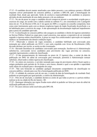 17.12 - O candidato deverá manter atualizados seus dados pessoais e seu endereço perante a DEnsM
enquanto estiver participando do concurso público, e perante a DPCvM, após a homologação do
resultado final, desde que aprovado. Serão de exclusiva responsabilidade do candidato os prejuízos
advindos da não atualização de seus dados pessoais e de seu endereço.
17.13 - No ato da posse no cargo o candidato deverá comprovar possuir a escolaridade exigida para o
exercício do cargo, de acordo com a tabela contida no subitem 4.1, em consonância com o parágrafo
único do art. 19, do Decreto 6.944, de 21 de agosto de 2009; e o registro no conselho competente, bem
como estar inteiramente quite com as demais exigências legais do órgão fiscalizador da profissão e as
de habilitação para o exercício do cargo. A não apresentação da documentação implicará impedimento
para a posse do candidato aprovado.
17.14 - A classificação no concurso público não assegura ao candidato o direito de ingresso automático
no Serviço Público Federal no cargo para o qual concorreu, mas apenas a expectativa de ser nomeado
segundo a rigorosa ordem classificatória. A posse no cargo fica condicionada à aprovação em inspeção
médica e ao atendimento das demais condições legais.
17.15 - Observado o número de vagas existentes, o candidato habilitado será convocado para
nomeação por edital publicado em D.O.U e por carta expedida com Aviso de Recebimento (AR),
devendo declarar, por escrito, se aceita ou não a nomeação.
17.16 - Havendo desistência de candidatos convocados para nomeação, facultar-se-á à Administração
substituí-los, convocando novos candidatos para provimento das vagas previstas no concurso,
seguindo rigorosamente a ordem de classificação.
17.17 - O não pronunciamento do interessado no prazo de 15 (quinze) dias, a contar da data da
publicação em DOU do edital de convocação para nomeação, permitirá à Administração nomear
substituto, observando a ordem rigorosa de classificação.
17.18 - Ao entrar em exercício, o servidor nomeado para cargo de provimento efetivo ficará sujeito a
estágio probatório pelo período de 36 (trinta e seis) meses, durante o qual a sua aptidão e capacidade
serão objeto de avaliação para o desempenho do cargo.
17.19 - Não será fornecido ao candidato qualquer documento comprobatório de classificação no
concurso público, valendo para esse fim a homologação publicada em DOU.
17.20 - A validade do concurso será de um ano, a contar da data da homologação do resultado final,
podendo ser prorrogado por igual período, a critério da Administração.
17.21 - Pelo ato de inscrição, o candidato declara-se ciente de que todas as provas e a perícia médica
realizar-se-ão na cidade do Rio de Janeiro - RJ.
17.22 - Quaisquer alterações nas regras fixadas neste edital só poderão ser feitas por meio de edital de
retificação publicado em D.O.U.
17.23 - Os casos omissos serão resolvidos pela DPCvM.
 