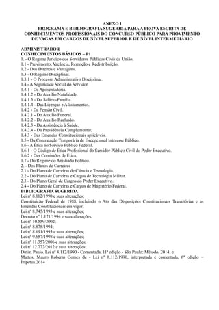 ANEXO I
PROGRAMA E BIBLIOGRAFIA SUGERIDA PARAA PROVA ESCRITA DE
CONHECIMENTOS PROFISSIONAIS DO CONCURSO PÚBLICO PARA PROVIMENTO
DE VAGAS EM CARGOS DE NÍVEL SUPERIOR E DE NÍVEL INTERMEDIÁRIO
ADMINISTRADOR
CONHECIMENTOS BÁSICOS – P1
1. - O Regime Jurídico dos Servidores Públicos Civis da União.
1.1 - Provimento, Vacância, Remoção e Redistribuição.
1.2 - Dos Direitos e Vantagens.
1.3 - O Regime Disciplinar.
1.3.1 - O Processo Administrativo Disciplinar.
1.4 - A Seguridade Social do Servidor.
1.4.1 - Da Aposentadoria.
1.4.1.2 - Do Auxílio Natalidade.
1.4.1.3 - Do Salário-Família.
1.4.1.4 - Das Licenças e Afastamentos.
1.4.2 - Da Pensão Civil.
1.4.2.1 - Do Auxílio Funeral.
1.4.2.2 - Do Auxílio Reclusão.
1.4.2.3 - Da Assistência à Saúde.
1.4.2.4 - Da Previdência Complementar.
1.4.3 - Das Emendas Constitucionais aplicáveis.
1.5 - Da Contratação Temporária de Excepcional Interesse Público.
1.6 - A Ética no Serviço Público Federal.
1.6.1 - O Código de Ética Profissional do Servidor Público Civil do Poder Executivo.
1.6.2 - Das Comissões de Ética.
1.7 - Do Regime do Anistiado Político.
2. - Dos Planos de Carreiras
2.1 - Do Plano de Carreiras de Ciência e Tecnologia.
2.2 - Do Plano de Carreiras e Cargos de Tecnologia Militar.
2.3 - Do Plano Geral de Cargos do Poder Executivo.
2.4 - Do Plano de Carreiras e Cargos de Magistério Federal.
BIBLIOGRAFIA SUGERIDA
Lei nº 8.112/1990 e suas alterações;
Constituição Federal de 1988, incluindo o Ato das Disposições Constitucionais Transitórias e as
Emendas Constitucionais em vigor;
Lei nº 8.745/1993 e suas alterações;
Decreto nº 1.171/1994 e suas alterações;
Lei nº 10.559/2002;
Lei nº 8.878/1994;
Lei nº 8.691/1993 e suas alterações;
Lei nº 9.657/1998 e suas alterações;
Lei nº 11.357/2006 e suas alterações;
Lei nº 12.772/2012 e suas alterações;
Diniz, Paulo. Lei nº 8.112/1990 - Comentada, 11ª edição - São Paulo: Método, 2014; e
Mattos, Mauro Roberto Gomes de - Lei nº 8.112/1990, interpretada e comentada, 6ª edição –
Ímpetus.2014
 