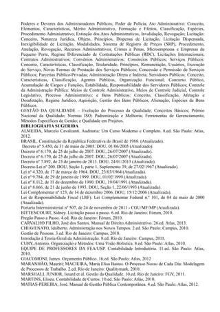 Poderes e Deveres dos Administradores Públicos; Poder de Polícia; Ato Administrativo: Conceito,
Elementos, Características, Mérito Administrativo, Formação e Efeitos, Classificação, Espécies,
Procedimento Administrativo, Extinção dos Atos Administrativos, Invalidação, Revogação; Licitação:
Conceito, Natureza Jurídica, Objeto, Princípios, Dispensa de Licitação, Licitação Dispensada,
Inexigibilidade de Licitação, Modalidades, Sistema de Registro de Preços (SRP), Procedimento,
Anulação, Revogação, Recursos Administrativos, Crimes e Penas, Microempresas e Empresas de
Pequeno Porte, Regime Diferenciado de Contratações Públicas (RDC), Licitações Internacionais;
Contratos Administrativos; Convênios Administrativos; Consórcios Públicos; Serviços Públicos:
Conceito, Características, Classificação, Titularidade, Princípios, Remuneração, Usuários, Execução
do Serviço, Novas Formas de Prestação dos Serviços Públicos; Concessão e Permissão de Serviços
Públicos; Parcerias Público-Privadas; Administração Direta e Indireta; Servidores Públicos: Conceito,
Características, Classificação, Agentes Públicos, Organização Funcional, Concurso Público,
Acumulação de Cargos e Funções, Estabilidade, Responsabilidade dos Servidores Públicos; Controle
da Administração Pública: Meios de Controle Administrativo, Meios de Controle Judicial, Controle
Legislativo, Processo Administrativo; e Bens Públicos: Conceito, Classificação, Afetação e
Desafetação, Regime Jurídico, Aquisição, Gestão dos Bens Públicos, Alienação, Espécies de Bens
Públicos.
GESTÃO DA QUALIDADE – Evolução do Processo da Qualidade; Conceitos Básicos; Prêmio
Nacional da Qualidade; Normas ISO; Padronização e Melhoria; Ferramentas de Gerenciamento;
Métodos Específicos de Gestão; e Qualidade em Projetos.
BIBLIOGRAFIA SUGERIDA
ALMEIDA, Marcelo Cavalcanti. Auditoria: Um Curso Moderno e Completo. 8.ed. São Paulo: Atlas,
2012.
BRASIL. Constituição da República Federativa do Brasil de 1988. (Atualizado).
Decreto nº 5.450, de 31 de maio de 2005. DOU, 01/06/2005 (Atualizado).
Decreto nº 6.170, de 25 de julho de 2007. DOU, 26/07/2007 (Atualizado).
Decreto nº 6.170, de 25 de julho de 2007. DOU, 26/07/2007 (Atualizado).
Decreto nº 7.892, de 23 de janeiro de 2013. DOU, 24/01/2013 (Atualizado).
Decreto-Lei nº 200. DOU, Seção 1, parte 1, Suplemento 39, de 27/02/1967 (Atualizado).
Lei nº 4.320, de 17 de março de 1964. DOU, 23/03/1964 (Atualizada).
Lei nº 9.784, de 29 de janeiro de 1999. DOU, 01/02/1999 (Atualizada).
Lei nº 8.112, de 11 de dezembro de 1990. DOU, 19/04/1991 (Atualizada).
Lei nº 8.666, de 21 de junho de 1993. DOU, Seção 1, 22/06/1993 (Atualizada).
Lei Complementar nº 123, de 14 de dezembro 2006. DOU, 15/12/2006 (Atualizada).
Lei de Responsabilidade Fiscal (LRF). Lei Complementar Federal n.º 101, de 04 de maio de 2000
(Atualizada).
Portaria Interministerial nº 507, de 24 de novembro de 2011 - CGU/MF/MP (Atualizada).
BITTENCOURT, Sidney. Licitação passo a passo. 6.ed. Rio de Janeiro: Fórum, 2010.
Pregão Passo a Passo. 4.ed. Rio de Janeiro: Fórum, 2010.
CARVALHO FILHO, José dos Santos. Manual de Direito Administrativo. 26.ed. Atlas, 2013.
CHIAVENATO, Idalberto. Administração nos Novos Tempos. 2.ed. São Paulo: Campus, 2010.
Gestão de Pessoas. 3.ed. Rio de Janeiro: Campus, 2010.
Introdução à Teoria Geral da Administração. 8.ed. Rio de Janeiro: Campus, 2011.
CURY, Antonio. Organização e Métodos: Uma Visão Holística. 8.ed. São Paulo: Atlas, 2010.
EQUIPE DE PROFESSORES DA FEA/USP. Contabilidade Introdutória. 11.ed. São Paulo: Atlas,
2010.
GIACOMONI, James. Orçamento Público. 16.ed. São Paulo: Atlas, 2012
MARANHÃO, Mauriti; MACIEIRA, Maria Elisa Bastos. O Processo Nosso de Cada Dia: Modelagem
de Processos de Trabalho. 2.ed. Rio de Janeiro: Qualitymark, 2010.
MARSHALL JUNIOR, Isnard et al. Gestão da Qualidade. 10.ed. Rio de Janeiro: FGV, 2011.
MARTINS, Eliseu. Contabilidade de Custos. 10.ed. São Paulo: Atlas, 2010.
MATIAS-PEREIRA, José. Manual de Gestão Pública Contemporânea. 4.ed. São Paulo: Atlas, 2012.
 