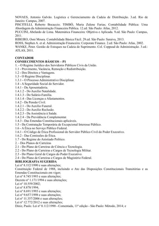 NOVAES, Antonio Galvão. Logística e Gerenciamento da Cadeia de Distribuição. 3.ed. Rio de
Janeiro: Campus, 2007.
PISCITELLI, Roberto Bocaccio; TIMBÓ, Maria Zulene Farias; Contabilidade Pública: Uma
Abordagem da Administração Financeira Pública. 12.ed. São Paulo: Atlas, 2012.
PUCCINI, Abelardo de Lima. Matemática Financeira: Objetiva e Aplicada. 9.ed. São Paulo: Campus,
2011.
RIBEIRO, Osni Moura. Contabilidade Básica Fácil. 29.ed. São Paulo: Saraiva, 2013.
ROSS, Stephen A. et al. Administração Financeira: Corporate Finance. 2.ed. São Paulo: Atlas, 2002.
WANKE, Peter. Gestão de Estoques na Cadeia de Suprimento. Col. Coppead de Administração. 3.ed.:
ATLAS, 2011.
CONTADOR
CONHECIMENTOS BÁSICOS – P1
1. - O Regime Jurídico dos Servidores Públicos Civis da União.
1.1 - Provimento, Vacância, Remoção e Redistribuição.
1.2 - Dos Direitos e Vantagens.
1.3 - O Regime Disciplinar.
1.3.1 - O Processo Administrativo Disciplinar.
1.4 - A Seguridade Social do Servidor.
1.4.1 - Da Aposentadoria.
1.4.1.2 - Do Auxílio Natalidade.
1.4.1.3 - Do Salário-Família.
1.4.1.4 - Das Licenças e Afastamentos.
1.4.2 - Da Pensão Civil.
1.4.2.1 - Do Auxílio Funeral.
1.4.2.2 - Do Auxílio Reclusão.
1.4.2.3 - Da Assistência à Saúde.
1.4.2.4 - Da Previdência Complementar.
1.4.3 - Das Emendas Constitucionais aplicáveis.
1.5 - Da Contratação Temporária de Excepcional Interesse Público.
1.6 - A Ética no Serviço Público Federal.
1.6.1 - O Código de Ética Profissional do Servidor Público Civil do Poder Executivo.
1.6.2 - Das Comissões de Ética.
1.7 - Do Regime do Anistiado Político.
2. - Dos Planos de Carreiras
2.1 - Do Plano de Carreiras de Ciência e Tecnologia.
2.2 - Do Plano de Carreiras e Cargos de Tecnologia Militar.
2.3 - Do Plano Geral de Cargos do Poder Executivo.
2.4 - Do Plano de Carreiras e Cargos de Magistério Federal.
BIBLIOGRAFIA SUGERIDA
Lei nº 8.112/1990 e suas alterações;
Constituição Federal de 1988, incluindo o Ato das Disposições Constitucionais Transitórias e as
Emendas Constitucionais em vigor;
Lei nº 8.745/1993 e suas alterações;
Decreto nº 1.171/1994 e suas alterações;
Lei nº 10.559/2002;
Lei nº 8.878/1994;
Lei nº 8.691/1993 e suas alterações;
Lei nº 9.657/1998 e suas alterações;
Lei nº 11.357/2006 e suas alterações;
Lei nº 12.772/2012 e suas alterações;
Diniz, Paulo. Lei nº 8.112/1990 - Comentada, 11ª edição - São Paulo: Método, 2014; e
 