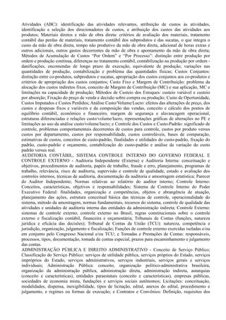 Atividades (ABC): identificação das atividades relevantes, atribuição de custos às atividades,
identificação e seleção dos direcionadores de custos, e atribuição dos custos das atividades aos
produtos; Materiais diretos e mão de obra direta: critérios de avaliação dos materiais, tratamento
contábil das perdas de materiais, tratamento contábil dos subprodutos e das sucatas, o que integra o
custo da mão de obra direta, tempo não produtivo da mão de obra direta, adicional de horas extras e
outros adicionais, outros gastos decorrentes da mão de obra e apontamento da mão de obra direta;
Métodos de Acumulação de Custos “Por Ordem” e “Por Processo”: distinção entre produção por
ordem e produção contínua, diferenças no tratamento contábil, contabilização na produção por ordem -
danificações, encomendas de longo prazo de execução, equivalente de produção, variações nas
quantidades de produção, contabilização e problema das quantidades físicas; Custos Conjuntos:
distinção entre co-produtos, subprodutos e sucatas, apropriação dos custos conjuntos aos co-produtos e
critérios de apropriação dos custos conjuntos; Custo Fixo e Margem de Contribuição: problema da
alocação dos custos indiretos fixos, conceito de Margem de Contribuição (MC) e sua aplicação, MC e
limitações na capacidade de produção; Métodos de Custeio dos Estoques: custeio variável e custeio
por absorção; Fixação do preço de venda e decisão sobre compra ou produção; Custo de Oportunidade,
Custos Imputados e Custos Perdidos; Análise Custo/Volume/Lucro: efeitos das alterações de preço, dos
custos e despesas fixos e variáveis e da composição das vendas, conceito e cálculo dos pontos de
equilíbrio contábil, econômico e financeiro, margem de segurança e alavancagem operacional,
estruturas diferenciadas e relações custo/volume/lucro, representações gráficas de alterações no PE e
limitações ao uso da análise custo/volume/lucro; e Controle dos Custos e Custo-Padrão: significado de
controle, problemas comportamentais decorrentes de custos para controle, custos por produto versus
custos por departamento, custos por responsabilidade, custos controláveis, bases de comparação,
estimativas de custos, conceitos de custo-padrão, finalidades e utilidades do custo-padrão, fixação do
padrão, custo-padrão e orçamento, contabilização do custo-padrão e análise da variação do custo
padrão versus real.
AUDITORIA CONTÁBIL, SISTEMA CONTROLE INTERNO DO GOVERNO FEDERAL E
CONTROLE EXTERNO - Auditoria Independente (Externa) e Auditoria Interna: conceituação e
objetivos, procedimentos de auditoria, papéis de trabalho, fraude e erro, planejamento, programas de
trabalho, relevância, risco de auditoria, supervisão e controle de qualidade, estudo e avaliação dos
controles internos, técnicas de auditoria, documentação da auditoria e amostragem estatística; Parecer
do Auditor Independente; Normas relativas ao relatório do auditor interno; Controle Interno:
Conceitos, características, objetivos e responsabilidades; Sistema de Controle Interno do Poder
Executivo Federal: finalidades, organização e competências, objetos e abrangência de atuação,
planejamento das ações, estrutura conceitual básica das técnicas de controle, operacionalidade do
sistema, método da amostragem, normas fundamentais, recursos do sistema, controle de qualidade das
atividades e unidades de auditoria interna das entidades da administração indireta; Controle Externo:
sistemas de controle externo, controle externo no Brasil, regras constitucionais sobre o controle
externo e fiscalização contábil, financeira e orçamentária; Tribunais de Contas (funções, natureza
jurídica e eficácia das decisões); Tribunal de Contas da União (TCU): natureza, competência e
jurisdição, organização, julgamento e fiscalização; Funções de controle externo exercidas isoladas e/ou
em conjunto pelo Congresso Nacional e/ou TCU; e Tomadas e Prestações de Contas: responsáveis,
processos, tipos, documentação, tomada de contas especial, prazos para encaminhamento e julgamento
das contas.
ADMINISTRAÇÃO PÚBLICA E DIREITO ADMINISTRATIVO - Conceito de Serviço Público;
Classificação do Serviço Público: serviços de utilidade pública, serviços próprios do Estado, serviços
impróprios do Estado, serviços administrativos, serviços industriais, serviços gerais e serviços
individuais; Administração Pública: conceito, organização político-administrativa brasileira,
organização da administração pública, administração direta, administração indireta, autarquias
(conceito e características), entidades paraestatais (conceito e características), empresas públicas,
sociedades de economia mista, fundações e serviços sociais autônomos; Licitações: conceituação,
modalidades, dispensa, inexigibilidade, tipos de licitação, edital, anexos do edital, procedimento e
julgamento, e regimes ou formas de execução; e Contratos e Convênios: Definição, requisitos dos
 