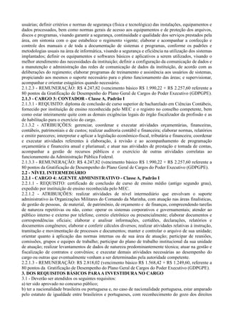 usuárias; definir critérios e normas de segurança (física e tecnológica) das instalações, equipamentos e
dados processados, bem como normas gerais de acesso aos equipamentos e de proteção dos arquivos,
discos e programas, visando garantir a segurança, continuidade e qualidade dos serviços prestados pela
área, em sintonia com o que estabelece o regimento vigente; elaborar e acompanhar a confecção e
controle dos manuais e de toda a documentação de sistemas e programas, conforme os padrões e
metodologias usuais na área de informática, visando a segurança e eficiência na utilização dos sistemas
implantados; definir os equipamentos e softwares básicos e aplicativos a serem utilizados, visando o
melhor atendimento das necessidades da instituição; definir a configuração da comunicação de dados e
a manutenção e administração das redes de comunicação de dados da instituição, de acordo com as
deliberações do regimento; elaborar programas de treinamento e assistência aos usuários de sistemas,
propiciando aos mesmos o suporte necessário para o pleno funcionamento das áreas; e supervisionar,
acompanhar e orientar estagiários quando necessário.
2.1.2.3 - REMUNERAÇÃO: R$ 4.247,82 (vencimento básico R$ 1.990,22 + R$ 2.257,60 referente a
80 pontos da Gratificação de Desempenho do Plano Geral de Cargos do Poder Executivo (GDPGPE).
2.1.3 - CARGO 3: CONTADOR - Classe A, Padrão I
2.1.3.1 - REQUISITO: diploma de conclusão de curso superior de bacharelado em Ciências Contábeis,
fornecido por instituição de ensino reconhecida pelo MEC e o registro no conselho competente, bem
como estar inteiramente quite com as demais exigências legais do órgão fiscalizador da profissão e as
de habilitação para o exercício do cargo.
2.1.3.2 - ATRIBUIÇÕES: gerenciar, coordenar e executar atividades orçamentárias, financeiras,
contábeis, patrimoniais e de custos; realizar auditoria contábil e financeira; elaborar normas, relatórios
e emitir pareceres; interpretar e aplicar a legislação econômico-fiscal, tributária e financeira; coordenar
e executar atividades referentes à elaboração, à revisão e ao acompanhamento de programação
orçamentária e financeira anual e plurianual; e atuar nas atividades de prestação e tomada de contas,
acompanhar a gestão de recursos públicos e o exercício de outras atividades correlatas ao
funcionamento da Administração Pública Federal.
2.1.3.3 - REMUNERAÇÃO: R$ 4.247,82 (vencimento básico R$ 1.990,22 + R$ 2.257,60 referente a
80 pontos da Gratificação de Desempenho do Plano Geral de Cargos do Poder Executivo (GDPGPE).
2.2 - NÍVEL INTERMEDIÁRIO
2.2.1 - CARGO 4: AGENTE ADMINISTRATIVO - Classe A, Padrão I
2.2.1.1 - REQUISITO: certificado de conclusão de curso de ensino médio (antigo segundo grau),
expedido por instituição de ensino reconhecida pelo MEC.
2.2.1.2 - ATRIBUIÇÕES: realizar atividades de nível intermediário que envolvam o suporte
administrativo às Organizações Militares do Comando da Marinha, com atuação nas áreas finalísticas,
de gestão de pessoas, de material, de patrimônio, de orçamento e de finanças, compreendendo tarefas
de natureza repetitivas ou não, como: operar os sistemas corporativos e governamentais; atender ao
público interno e externo por telefone, correio eletrônico ou presencialmente; elaborar documentos e
correspondências oficiais; elaborar e analisar informações, certidões, declarações, relatórios e
documentos congêneres; elaborar e conferir cálculos diversos; realizar atividades relativas à instrução,
tramitação e movimentação de processos e documentos; manter e controlar o arquivo de sua unidade;
orientar quanto à aplicação das normas internas ou de sua área de atuação; participar de reuniões,
comissões, grupos e equipes de trabalho; participar do plano de trabalho institucional da sua unidade
de atuação; realizar levantamentos de dados de natureza predominantemente técnica; atuar na gestão e
fiscalização de contratos e convênios; e executar demais atividades necessárias ao desempenho do
cargo ou outras que eventualmente venham a ser determinadas pela autoridade competente.
2.2.1.3 - REMUNERAÇÃO: R$ 2.818,02 (vencimento básico R$ 1.568,42 + R$ 1.249,60, referente a
80 pontos da Gratificação de Desempenho do Plano Geral de Cargos do Poder Executivo (GDPGPE).
3. DOS REQUISITOS BÁSICOS PARAA INVESTIDURA NO CARGO
3.1 - Deverão ser atendidos os seguintes requisitos:
a) ter sido aprovado no concurso público;
b) ter a nacionalidade brasileira ou portuguesa e, no caso de nacionalidade portuguesa, estar amparado
pelo estatuto de igualdade entre brasileiros e portugueses, com reconhecimento do gozo dos direitos
 