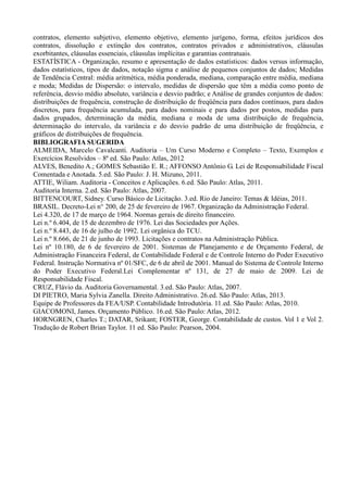 contratos, elemento subjetivo, elemento objetivo, elemento jurígeno, forma, efeitos jurídicos dos
contratos, dissolução e extinção dos contratos, contratos privados e administrativos, cláusulas
exorbitantes, cláusulas essenciais, cláusulas implícitas e garantias contratuais.
ESTATÍSTICA - Organização, resumo e apresentação de dados estatísticos: dados versus informação,
dados estatísticos, tipos de dados, notação sigma e análise de pequenos conjuntos de dados; Medidas
de Tendência Central: média aritmética, média ponderada, mediana, comparação entre média, mediana
e moda; Medidas de Dispersão: o intervalo, medidas de dispersão que têm a média como ponto de
referência, desvio médio absoluto, variância e desvio padrão; e Análise de grandes conjuntos de dados:
distribuições de frequência, construção de distribuição de freqüência para dados contínuos, para dados
discretos, para frequência acumulada, para dados nominais e para dados por postos, medidas para
dados grupados, determinação da média, mediana e moda de uma distribuição de frequência,
determinação do intervalo, da variância e do desvio padrão de uma distribuição de freqüência, e
gráficos de distribuições de frequência.
BIBLIOGRAFIA SUGERIDA
ALMEIDA, Marcelo Cavalcanti. Auditoria – Um Curso Moderno e Completo – Texto, Exemplos e
Exercícios Resolvidos – 8ª ed. São Paulo: Atlas, 2012
ALVES, Benedito A.; GOMES Sebastião E. R.; AFFONSO Antônio G. Lei de Responsabilidade Fiscal
Comentada e Anotada. 5.ed. São Paulo: J. H. Mizuno, 2011.
ATTIE, Wiliam. Auditoria - Conceitos e Aplicações. 6.ed. São Paulo: Atlas, 2011.
Auditoria Interna. 2.ed. São Paulo: Atlas, 2007.
BITTENCOURT, Sidney. Curso Básico de Licitação. 3.ed. Rio de Janeiro: Temas & Idéias, 2011.
BRASIL. Decreto-Lei n° 200, de 25 de fevereiro de 1967. Organização da Administração Federal.
Lei 4.320, de 17 de março de 1964. Normas gerais de direito financeiro.
Lei n.º 6.404, de 15 de dezembro de 1976. Lei das Sociedades por Ações.
Lei n.º 8.443, de 16 de julho de 1992. Lei orgânica do TCU.
Lei n.º 8.666, de 21 de junho de 1993. Licitações e contratos na Administração Pública.
Lei nº 10.180, de 6 de fevereiro de 2001. Sistemas de Planejamento e de Orçamento Federal, de
Administração Financeira Federal, de Contabilidade Federal e de Controle Interno do Poder Executivo
Federal. Instrução Normativa nº 01/SFC, de 6 de abril de 2001. Manual do Sistema de Controle Interno
do Poder Executivo Federal.Lei Complementar nº 131, de 27 de maio de 2009. Lei de
Responsabilidade Fiscal.
CRUZ, Flávio da. Auditoria Governamental. 3.ed. São Paulo: Atlas, 2007.
DI PIETRO, Maria Sylvia Zanella. Direito Administrativo. 26.ed. São Paulo: Atlas, 2013.
Equipe de Professores da FEA/USP. Contabilidade Introdutória. 11.ed. São Paulo: Atlas, 2010.
GIACOMONI, James. Orçamento Público. 16.ed. São Paulo: Atlas, 2012.
HORNGREN, Charles T.; DATAR, Srikant; FOSTER, George. Contabilidade de custos. Vol 1 e Vol 2.
Tradução de Robert Brian Taylor. 11 ed. São Paulo: Pearson, 2004.
 