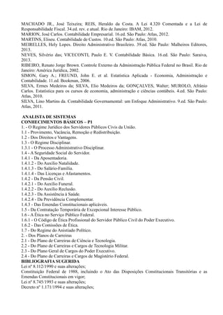 MACHADO JR., José Teixeira; REIS, Heraldo da Costa. A Lei 4.320 Comentada e a Lei de
Responsabilidade Fiscal. 34.ed. rev. e atual. Rio de Janeiro: IBAM, 2012.
MARION, José Carlos. Contabilidade Empresarial. 16.ed. São Paulo: Atlas, 2012.
MARTINS, Eliseu. Contabilidade de Custos. 10.ed. São Paulo: Atlas, 2010.
MEIRELLES, Hely Lopes. Direito Administrativo Brasileiro. 39.ed. São Paulo: Malheiros Editores,
2013.
NEVES, Silvério das; VICECONTI, Paulo E. V. Contabilidade Básica. 16.ed. São Paulo: Saraiva,
2013.
RIBEIRO, Renato Jorge Brown. Controle Externo da Administração Pública Federal no Brasil. Rio de
Janeiro: América Jurídica, 2002.
SIMON, Gary A.; FREUND, John E. et al. Estatística Aplicada - Economia, Administração e
Contabilidade. 11.ed. Bookman, 2006.
SILVA, Ermes Medeiros da; SILVA, Elio Medeiros da; GONÇALVES, Walter; MUROLO, Afrânio
Carlos. Estatística para os cursos de economia, administração e ciências contábeis. 4.ed. São Paulo:
Atlas, 2010.
SILVA, Lino Martins da. Contabilidade Governamental: um Enfoque Administrativo. 9.ed. São Paulo:
Atlas, 2011.
ANALISTA DE SISTEMAS
CONHECIMENTOS BÁSICOS – P1
1. - O Regime Jurídico dos Servidores Públicos Civis da União.
1.1 - Provimento, Vacância, Remoção e Redistribuição.
1.2 - Dos Direitos e Vantagens.
1.3 - O Regime Disciplinar.
1.3.1 - O Processo Administrativo Disciplinar.
1.4 - A Seguridade Social do Servidor.
1.4.1 - Da Aposentadoria.
1.4.1.2 - Do Auxílio Natalidade.
1.4.1.3 - Do Salário-Família.
1.4.1.4 - Das Licenças e Afastamentos.
1.4.2 - Da Pensão Civil.
1.4.2.1 - Do Auxílio Funeral.
1.4.2.2 - Do Auxílio Reclusão.
1.4.2.3 - Da Assistência à Saúde.
1.4.2.4 - Da Previdência Complementar.
1.4.3 - Das Emendas Constitucionais aplicáveis.
1.5 - Da Contratação Temporária de Excepcional Interesse Público.
1.6 - A Ética no Serviço Público Federal.
1.6.1 - O Código de Ética Profissional do Servidor Público Civil do Poder Executivo.
1.6.2 - Das Comissões de Ética.
1.7 - Do Regime do Anistiado Político.
2. - Dos Planos de Carreiras
2.1 - Do Plano de Carreiras de Ciência e Tecnologia.
2.2 - Do Plano de Carreiras e Cargos de Tecnologia Militar.
2.3 - Do Plano Geral de Cargos do Poder Executivo.
2.4 - Do Plano de Carreiras e Cargos de Magistério Federal.
BIBLIOGRAFIA SUGERIDA
Lei nº 8.112/1990 e suas alterações;
Constituição Federal de 1988, incluindo o Ato das Disposições Constitucionais Transitórias e as
Emendas Constitucionais em vigor;
Lei nº 8.745/1993 e suas alterações;
Decreto nº 1.171/1994 e suas alterações;
 