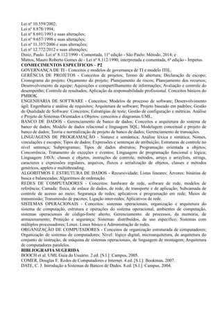 Lei nº 10.559/2002;
Lei nº 8.878/1994;
Lei nº 8.691/1993 e suas alterações;
Lei nº 9.657/1998 e suas alterações;
Lei nº 11.357/2006 e suas alterações;
Lei nº 12.772/2012 e suas alterações;
Diniz, Paulo. Lei nº 8.112/1990 - Comentada, 11ª edição - São Paulo: Método, 2014; e
Mattos, Mauro Roberto Gomes de - Lei nº 8.112/1990, interpretada e comentada, 6ª edição - Ímpetus.
CONHECIMENTOS ESPECÍFICOS – P2
GOVERNANÇA DE TI - Conceitos e modelos de governança de TI e modelo ITIL.
GERÊNCIA DE PROJETOS - Conceitos de projetos; Termo de abertura; Declaração de escopo;
Cronograma do projeto; Orçamento do projeto; Planejamento de riscos; Planejamento dos recursos;
Desenvolvimento da equipe; Aquisições e compartilhamento de informações; Avaliação e controle do
desempenho; Controle de resultados; Aplicação da responsabilidade profissional. Conceitos básicos do
PMBOK.
ENGENHARIA DE SOFTWARE - Conceitos; Modelos de processo de software; Desenvolvimento
ágil; Engenharia e análise de requisitos; Arquitetura de software; Projeto baseado em padrões; Gestão
de Qualidade de Software: Conceitos; Estratégias de teste; Gestão de configuração e métricas. Análise
e Projeto de Sistemas Orientados a Objetos: conceitos e diagramas UML.
BANCO DE DADOS - Gerenciamento de banco de dados; Conceitos e arquitetura do sistema de
banco de dados; Modelo de dados relacional e linguagem SQL; Modelagem conceitual e projeto de
banco de dados; Teoria e normalização de projeto de banco de dados; Gerenciamento de transações.
LINGUAGENS DE PROGRAMAÇÃO - Sintaxe e semântica; Análise léxica e sintática; Nomes,
vinculações e escopos; Tipos de dados; Expressões e sentenças de atribuição; Estruturas de controle no
nível sentença; Subprogramas; Tipos de dados abstratos; Programação orientada a objetos;
Concorrência; Tratamento de exceções e eventos; Linguagens de programação funcional e lógica;
Linguagem JAVA: classes e objetos, instruções de controle, métodos, arrays e arraylists, strings,
caracteres e expressões regulares, arquivos, fluxos e serialização de objetos, classes e métodos
genéricos, applets e multithreading.
ALGORITMOS E ESTRUTURA DE DADOS - Recursividade; Listas lineares; Árvores: binárias de
busca e balanceadas; Algoritmos de ordenação.
REDES DE COMPUTADORES - Conceitos: hardware de rede, software de rede, modelos de
referência; Camada: física, de enlace de dados, de rede, de transporte e de aplicação; Subcamada de
controle de acesso ao meio; Segurança de redes; aplicativos e programação em rede; Meios de
transmissão; Transmissão de pacotes; Ligação inter-redes; Aplicativos de rede.
SISTEMAS OPERACIONAIS - Conceitos: sistemas operacionais, organização e arquitetura do
sistema de computação, estrutura e operações do sistema operacional, ambientes de computação,
sistemas operacionais de código-fonte aberto; Gerenciamento: de processos, da memória, de
armazenamento; Proteção e segurança; Sistemas: distribuídos, de uso específico; Sistemas com
múltiplos processadores; Linux: Linux básico e Administração de redes.
ORGANIZAÇÃO DE COMPUTADORES - Conceitos de organização estruturada de computadores;
Organização de sistemas de computadores; Nível: lógico digital, microarquitetura, de arquitetura do
conjunto de instrução, de máquina de sistemas operacionais, de linguagem de montagem; Arquitetura
de computadores paralelos.
BIBLIOGRAFIA SUGERIDA
BOOCH et al. UML Guia do Usuário. 2.ed. [S.l.]: Campus, 2005.
COMER, Douglas E. Redes de Computadores e Internet. 4.ed. [S.l.]: Bookman, 2007.
DATE, C. J. Introdução a Sistemas de Bancos de Dados. 8.ed. [S.l.]: Campus, 2004.
 