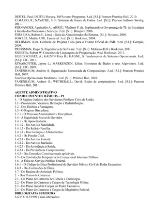 DEITEL, Paul; DEITEL Harvey. JAVA como Programar. 8.ed. [S.l.]: Pearson Prentice Hall, 2010.
ELMAZRI, R.; NAVATHE, S. B. Sistemas de Banco de Dados. 6.ed. [S.l.]: Pearson Addison Wesley,
2011.
FERNANDES, Aguinaldo A.; ABREU, Vladimir F. de. Implantando a Governança de TI: da Estratégia
à Gestão dos Processos e Serviços. 2.ed. [S.l.]: Brasport, 2008.
FERREIRA, Rubem E. Linux - Guia do Administrador do Sistema. [S.l.]: Novatec, 2008.
FOWLER, Martin. UML Essencial. 3.ed. [S.l.]: Bookman, 2004.
HELDMAN, Kim. Gerência de Projetos Guia para o Exame Oficial do PMI. 5.ed. [S.l.]: Campus,
2009.
PRESSMAN, Roger S. Engenharia de Software. 7.ed. [S.l.]: McGraw-Hill e Bookman, 2011.
SEBESTA, Robert W. Conceitos de Linguagens de Programação. 9.ed. Bookman: 2011.
SILBERSCHATZ, A.; GALVIN Peter B.; GAGNE, G. Fundamentos de Sistemas Operacionais. 8.ed.
[S.l.]: LTC, 2011.
SZWARCFITER, Jayme L.; MARKENZON, Lilian. Estruturas de Dados e seus Algoritmos. 3.ed.
[S.l.]: LTC, 2010.
TANENBAUM, Andrew S. Organização Estruturada de Computadores. 5.ed. [S.l.]: Pearson Prentice
Hall, 2007.
Sistemas Operacionais Modernos. 3.ed. [S.l.]: Prentice Hall, 2010
TANENBAUM, Andrew S.; WETHERALL, David. Redes de computadores. 5.ed. [S.l.]: Pearson
Prentice Hall, 2011.
AGENTE ADMINISTRATIVO
CONHECIMENTOS BÁSICOS – P1
1. - O Regime Jurídico dos Servidores Públicos Civis da União.
1.1 - Provimento, Vacância, Remoção e Redistribuição.
1.2 - Dos Direitos e Vantagens.
1.3 - O Regime Disciplinar.
1.3.1 - O Processo Administrativo Disciplinar.
1.4 - A Seguridade Social do Servidor.
1.4.1 - Da Aposentadoria.
1.4.1.2 - Do Auxílio Natalidade.
1.4.1.3 - Do Salário-Família.
1.4.1.4 - Das Licenças e Afastamentos.
1.4.2 - Da Pensão Civil.
1.4.2.1 - Do Auxílio Funeral.
1.4.2.2 - Do Auxílio Reclusão.
1.4.2.3 - Da Assistência à Saúde.
1.4.2.4 - Da Previdência Complementar.
1.4.3 - Das Emendas Constitucionais aplicáveis.
1.5 - Da Contratação Temporária de Excepcional Interesse Público.
1.6 - A Ética no Serviço Público Federal.
1.6.1 - O Código de Ética Profissional do Servidor Público Civil do Poder Executivo.
1.6.2 - Das Comissões de Ética.
1.7 - Do Regime do Anistiado Político.
2. - Dos Planos de Carreiras
2.1 - Do Plano de Carreiras de Ciência e Tecnologia.
2.2 - Do Plano de Carreiras e Cargos de Tecnologia Militar.
2.3 - Do Plano Geral de Cargos do Poder Executivo.
2.4 - Do Plano de Carreiras e Cargos de Magistério Federal.
BIBLIOGRAFIA SUGERIDA
Lei nº 8.112/1990 e suas alterações;
 