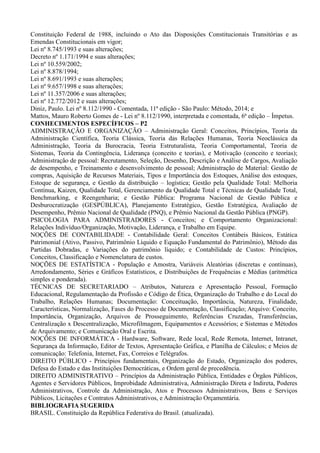 Constituição Federal de 1988, incluindo o Ato das Disposições Constitucionais Transitórias e as
Emendas Constitucionais em vigor;
Lei nº 8.745/1993 e suas alterações;
Decreto nº 1.171/1994 e suas alterações;
Lei nº 10.559/2002;
Lei nº 8.878/1994;
Lei nº 8.691/1993 e suas alterações;
Lei nº 9.657/1998 e suas alterações;
Lei nº 11.357/2006 e suas alterações;
Lei nº 12.772/2012 e suas alterações;
Diniz, Paulo. Lei nº 8.112/1990 - Comentada, 11ª edição - São Paulo: Método, 2014; e
Mattos, Mauro Roberto Gomes de - Lei nº 8.112/1990, interpretada e comentada, 6ª edição – Ímpetus.
CONHECIMENTOS ESPECÍFICOS – P2
ADMINISTRAÇÃO E ORGANIZAÇÃO – Administração Geral: Conceitos, Princípios, Teoria da
Administração Científica, Teoria Clássica, Teoria das Relações Humanas, Teoria Neoclássica da
Administração, Teoria da Burocracia, Teoria Estruturalista, Teoria Comportamental, Teoria de
Sistemas, Teoria da Contingência, Liderança (conceito e teorias), e Motivação (conceito e teorias);
Administração de pessoal: Recrutamento, Seleção, Desenho, Descrição e Análise de Cargos, Avaliação
de desempenho, e Treinamento e desenvolvimento de pessoal; Administração de Material: Gestão de
compras, Aquisição de Recursos Materiais, Tipos e Importância dos Estoques, Análise dos estoques,
Estoque de segurança, e Gestão da distribuição – logística; Gestão pela Qualidade Total: Melhoria
Contínua, Kaizen, Qualidade Total, Gerenciamento da Qualidade Total e Técnicas de Qualidade Total,
Benchmarking, e Reengenharia; e Gestão Pública: Programa Nacional de Gestão Pública e
Desburocratização (GESPÚBLICA), Planejamento Estratégico, Gestão Estratégica, Avaliação de
Desempenho, Prêmio Nacional de Qualidade (PNQ), e Prêmio Nacional da Gestão Pública (PNGP).
PSICOLOGIA PARA ADMINISTRADORES - Conceitos; e Comportamento Organizacional:
Relações Indivíduo/Organização, Motivação, Liderança, e Trabalho em Equipe.
NOÇÕES DE CONTABILIDADE - Contabilidade Geral: Conceitos Contábeis Básicos, Estática
Patrimonial (Ativo, Passivo, Patrimônio Líquido e Equação Fundamental do Patrimônio), Método das
Partidas Dobradas, e Variações do patrimônio líquido; e Contabilidade de Custos: Princípios,
Conceitos, Classificação e Nomenclatura de custos.
NOÇÕES DE ESTATÍSTICA - População e Amostra, Variáveis Aleatórias (discretas e contínuas),
Arredondamento, Séries e Gráficos Estatísticos, e Distribuições de Frequências e Médias (aritmética
simples e ponderada).
TÉCNICAS DE SECRETARIADO – Atributos, Natureza e Apresentação Pessoal, Formação
Educacional, Regulamentação da Profissão e Código de Ética, Organização do Trabalho e do Local do
Trabalho, Relações Humanas; Documentação: Conceituação, Importância, Natureza, Finalidade,
Características, Normalização, Fases do Processo de Documentação, Classificação; Arquivo: Conceito,
Importância, Organização, Arquivos de Prosseguimento, Referências Cruzadas, Transferências,
Centralização x Descentralização, Microfilmagem, Equipamentos e Acessórios; e Sistemas e Métodos
de Arquivamento; e Comunicação Oral e Escrita.
NOÇÕES DE INFORMÁTICA - Hardware, Software, Rede local, Rede Remota, Internet, Intranet,
Segurança da Informação, Editor de Textos, Apresentação Gráfica, e Planilha de Cálculos; e Meios de
comunicação: Telefonia, Internet, Fax, Correios e Telégrafos.
DIREITO PÚBLICO - Princípios fundamentais, Organização do Estado, Organização dos poderes,
Defesa do Estado e das Instituições Democráticas, e Ordem geral de precedência.
DIREITO ADMINISTRATIVO – Princípios da Administração Pública, Entidades e Órgãos Públicos,
Agentes e Servidores Públicos, Improbidade Administrativa, Administração Direta e Indireta, Poderes
Administrativos, Controle da Administração, Atos e Processos Administrativos, Bens e Serviços
Públicos, Licitações e Contratos Administrativos, e Administração Orçamentária.
BIBLIOGRAFIA SUGERIDA
BRASIL. Constituição da República Federativa do Brasil. (atualizada).
 