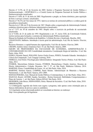 Decreto nº 5.378, de 23 de fevereiro de 2005. Institui o Programa Nacional de Gestão Pública e
Desburocratização - GESPÚBLICA e o Comitê Gestor do Programa Nacional de Gestão Pública e
Desburocratização (atualizado).
Decreto nº 5.450, de 31 de maio de 2005. Regulamenta o pregão, na forma eletrônica, para aquisição
de bens e serviços comuns. (atualizado)
Decreto nº 70.274, de 9 de março de 1972. Aprova as normas do cerimonial público e a ordem geral de
precedência (atualizado).
Decreto-Lei nº 200, de 25 de fevereiro de 1967. Dispõe sobre a organização da Administração Federal,
estabelece diretrizes para a Reforma Administrativa (atualizado).
Lei nº 7.377, de 30 de setembro de 1985. Dispõe sobre o exercício da profissão de secretariado
(atualizada).
Lei nº 8.666, de 21 de junho de 1993. Regulamenta o art. 37, inciso XXI, da Constituição Federal,
institui normas para licitações e contratos da Administração Pública (atualizada).
Manual de Redação da Presidência da República. 2a Edição Revista e Atualizada. Brasília, 2002.
CHIAVENATO, Idalberto. Introdução à teoria geral da administração. 8.ed. Rio de Janeiro: Elsevier,
2011.
Recursos Humanos: o capital humano das organizações. 9.ed. Rio de Janeiro: Elsevier, 2009.
CRESPO, Antônio Arnot. Estatística Fácil. 19. ed. São Paulo: Saraiva, 2009.
EQUIPE DE PROFESSORES DA FACULDADE DE ECONOMIA, ADMINISTRAÇÃO E
CONTABILIDADE DA USP. Contabilidade introdutória. Coordenação Sérgio de Iudícibus. 11.ed. São
Paulo: Atlas, 2010.
FEDELI, Ricardo Daniel, POLLONI, Enrico Giulio Franco, PERES, Fernando Eduardo. Introdução à
Ciência da Computação. 2.ed. Cengage Learning, 2010.
FIORELLI, José Osmir. Psicologia para Administradores: Integrando Teoria e Prática. 8.ed. São Paulo:
Atlas, 2013.
FÜHRER, Maximiliano Roberto Ernesto, FÜHRER, Maximilianus Cláudio Américo. Resumo de
Direito Administrativo. Coleção: Resumos. Vol. 7. 27. ed. São Paulo: Malheiros Editores, 2014.
MARTINS, Eliseu. Contabilidade de Custos. 10. ed. São Paulo: Atlas, 2010.
MARTINS, Petrônio Garcia; CAMPOS, Paulo Renato. Administração de Materiais e Recursos
Patrimoniais. 3. ed. São Paulo: Saraiva, 2011 2009.
MATIAS-PEREIRA, José. Manual de Gestão Pública e Contemporânea. 4. ed. São Paulo: Atlas, 2012.
MAZULO, Roseli, LIENDO, Sandra. Secretária - Rotina Gerencial, Habilidades Comportamentais e
Plano de Carreira. 1. ed. São Paulo: Editora SENAC São Paulo, 2010.
MEDEIROS, João Bosco, HERNANDES, Sônia. Manual da Secretária. 12.ed. São Paulo: Atlas, 2010.
OBSERVAÇÕES:
1) A bibliografia sugerida não limita nem esgota o programa, indo apenas como orientação para as
bancas elaboradoras de provas e para os candidatos.
2) A legislação acima relacionada poderá ser consultada na Internet, no endereço:
http://www.planalto.gov.br/legislacao
 