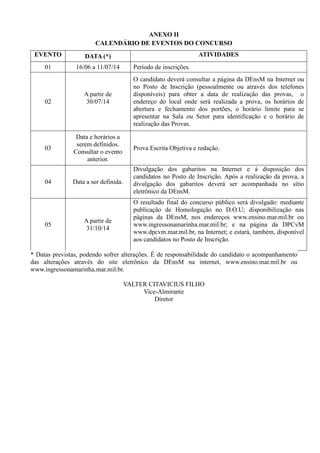 ANEXO II
CALENDÁRIO DE EVENTOS DO CONCURSO
EVENTO DATA (*) ATIVIDADES
01 16/06 a 11/07/14 Período de inscrições.
02
A partir de
30/07/14
O candidato deverá consultar a página da DEnsM na Internet ou
no Posto de Inscrição (pessoalmente ou através dos telefones
disponíveis) para obter a data de realização das provas, o
endereço do local onde será realizada a prova, os horários de
abertura e fechamento dos portões, o horário limite para se
apresentar na Sala ou Setor para identificação e o horário de
realização das Provas.
03
Data e horários a
serem definidos.
Consultar o evento
anterior.
Prova Escrita Objetiva e redação.
04 Data a ser definida.
Divulgação dos gabaritos na Internet e à disposição dos
candidatos no Posto de Inscrição. Após a realização da prova, a
divulgação dos gabaritos deverá ser acompanhada no sítio
eletrônico da DEnsM.
05
A partir de
31/10/14
O resultado final do concurso público será divulgado: mediante
publicação de Homologação no D.O.U; disponibilização nas
páginas da DEnsM, nos endereços www.ensino.mar.mil.br ou
www.ingressonamarinha.mar.mil.br; e na página da DPCvM
www.dpcvm.mar.mil.br, na Internet; e estará, também, disponível
aos candidatos no Posto de Inscrição.
* Datas previstas, podendo sofrer alterações. É de responsabilidade do candidato o acompanhamento
das alterações através do site eletrônico da DEnsM na internet, www.ensino.mar.mil.br ou
www.ingressonamarinha.mar.mil.br.
VALTER CITAVICIUS FILHO
Vice-Almirante
Diretor
 