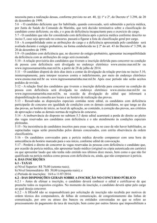 necessita para a realização dessas, conforme previsto no art. 40, §§ 1º e 2º, do Decreto nº 3.298, de 20
de dezembro de 1999.
5.6 - O candidato deficiente que for habilitado, quando convocado, será submetido a perícia médica,
por Junta de Saúde do Comando da Marinha, que terá decisão terminativa sobre a classificação do
candidato como deficiente, ou não, e o grau de deficiência incapacitante para o exercício do cargo.
5.7 - O candidato que não for considerado com deficiência após a perícia médica conforme descrito no
inciso 5, caso seja aprovado no concurso, passará a figurar a lista de classificação geral por cargo.
5.8 - A compatibilidade entre as atribuições do cargo e a deficiência apresentada pelo candidato será
avaliada durante o estágio probatório, na forma estabelecida no § 2º do art. 43 do Decreto nº 3.298, de
20 de dezembro de 1999.
5.9 - O candidato com deficiência que, no decorrer do estágio probatório, apresentar incompatibilidade
da deficiência com as atribuições do cargo será exonerado.
5.10 - A relação provisória dos candidatos que tiveram a inscrição deferida para concorrer na condição
de pessoa com deficiência será divulgada no endereço eletrônico www.ensino.mar.mil.br ou
www.ingressonamarinha.mar.mil.br, a partir de 28 de julho de 2014.
5.11 – O candidato disporá de dois dias úteis a contar da divulgação da relação prevista no inciso 5.10,
ininterruptamente, para interpor recursos contra o indeferimento, por meio do endereço eletrônico
www.ensino.mar.mil.br ou www.ingressonamarinha.mar.mil.br. Após esse período não serão aceitos
pedidos de revisão.
5.12 - A relação final dos candidatos que tiverem a inscrição deferida para concorrer na condição de
pessoa com deficiência será divulgada no endereço eletrônico www.ensino.mar.mil.br ou
www.ingressonamarinha.mar.mil.br, na ocasião da divulgação do edital que informará a
disponibilização da consulta aos locais e ao horário de realização das provas.
5.13 - Ressalvadas as disposições especiais contidas neste edital, os candidatos com deficiência
participarão do concurso em igualdade de condições com os demais candidatos, no que tange ao dia
das provas, ao horário de início, ao local de aplicação, ao conteúdo, à correção das provas, aos critérios
de aprovação e todas as demais normas de regência do concurso.
5.14 - A inobservância do disposto no subitem 5.3 deste edital acarretará a perda do direito ao pleito
das vagas reservadas aos candidatos com deficiência e o não atendimento às condições especiais
pleiteadas.
5.15 - Na inexistência de candidatos inscritos para essas vagas, ou no caso de não haver habilitados, as
supracitadas vagas serão preenchidas pelos demais concursados, com estrita observância da ordem
classificatória.
5.16 - Os candidatos convocados para a perícia médica deverão comparecer com uma hora de
antecedência do horário marcado para o seu início, conforme edital de convocação.
5.17 - Perderá o direito de concorrer às vagas reservadas às pessoas com deficiência o candidato que,
por ocasião da perícia médica, não apresentar laudo médico (original ou cópia autenticada em cartório)
ou que apresentar laudo que não tenha sido emitido nos últimos doze meses, bem como o que não for
qualificado na perícia médica como pessoa com deficiência ou, ainda, que não comparecer à perícia.
6. DAS INSCRIÇÕES
6.1 - TAXAS
a) Nível Superior: R$ 70,00 (setenta reais);
b) Nível Intermediário: R$ 50,00 (cinquenta reais); e
c) Período de inscrições: 16/6 a 11/07/2014.
6.2 - DAS DISPOSIÇÕES GERAIS SOBRE A INSCRIÇÃO NO CONCURSO PÚBLICO
6.2.1 - Antes de efetuar a inscrição, o candidato deverá conhecer o edital e certificar-se de que
preenche todos os requisitos exigidos. No momento da inscrição, o candidato deverá optar pelo cargo
ao qual deseja concorrer.
6.2.2 - A DEnsM não se responsabilizará por solicitação de inscrição não recebida por motivos de
ordem técnica dos computadores, de falhas de comunicação, de congestionamento das linhas de
comunicação, por erro ou atraso dos bancos ou entidades conveniadas no que se refere ao
processamento do pagamento da taxa de inscrição, bem como por outros fatores que impossibilitem a
 