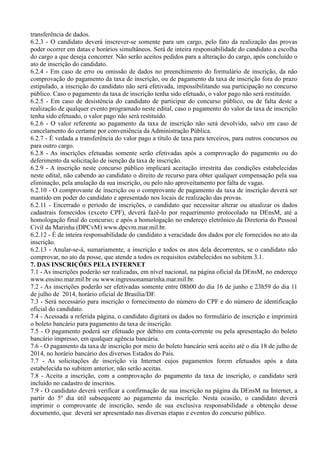 transferência de dados.
6.2.3 - O candidato deverá inscrever-se somente para um cargo, pelo fato da realização das provas
poder ocorrer em datas e horários simultâneos. Será de inteira responsabilidade do candidato a escolha
do cargo a que deseja concorrer. Não serão aceitos pedidos para a alteração do cargo, após concluído o
ato de inscrição do candidato.
6.2.4 - Em caso de erro ou omissão de dados no preenchimento do formulário de inscrição, da não
comprovação do pagamento da taxa de inscrição, ou de pagamento da taxa de inscrição fora do prazo
estipulado, a inscrição do candidato não será efetivada, impossibilitando sua participação no concurso
público. Caso o pagamento da taxa de inscrição tenha sido efetuado, o valor pago não será restituído.
6.2.5 - Em caso de desistência do candidato de participar do concurso público, ou de falta deste a
realização de qualquer evento programado neste edital, caso o pagamento do valor da taxa de inscrição
tenha sido efetuado, o valor pago não será restituído.
6.2.6 - O valor referente ao pagamento da taxa de inscrição não será devolvido, salvo em caso de
cancelamento do certame por conveniência da Administração Pública.
6.2.7 - É vedada a transferência do valor pago a título de taxa para terceiros, para outros concursos ou
para outro cargo.
6.2.8 - As inscrições efetuadas somente serão efetivadas após a comprovação do pagamento ou do
deferimento da solicitação de isenção da taxa de inscrição.
6.2.9 - A inscrição neste concurso público implicará aceitação irrestrita das condições estabelecidas
neste edital, não cabendo ao candidato o direito de recurso para obter qualquer compensação pela sua
eliminação, pela anulação da sua inscrição, ou pelo não aproveitamento por falta de vagas.
6.2.10 - O comprovante de inscrição ou o comprovante de pagamento da taxa de inscrição deverá ser
mantido em poder do candidato e apresentado nos locais de realização das provas.
6.2.11 - Encerrado o período de inscrições, o candidato que necessitar alterar ou atualizar os dados
cadastrais fornecidos (exceto CPF), deverá fazê-lo por requerimento protocolado na DEnsM, até a
homologação final do concurso; e após a homologação no endereço eletrônico da Diretoria do Pessoal
Civil da Marinha (DPCvM) www.dpcvm.mar.mil.br.
6.2.12 - É de inteira responsabilidade do candidato a veracidade dos dados por ele fornecidos no ato da
inscrição.
6.2.13 - Anular-se-á, sumariamente, a inscrição e todos os atos dela decorrentes, se o candidato não
comprovar, no ato da posse, que atende a todos os requisitos estabelecidos no subitem 3.1.
7. DAS INSCRIÇÕES PELA INTERNET
7.1 - As inscrições poderão ser realizadas, em nível nacional, na página oficial da DEnsM, no endereço
www.ensino.mar.mil.br ou www.ingressonamarinha.mar.mil.br.
7.2 - As inscrições poderão ser efetivadas somente entre 08h00 do dia 16 de junho e 23h59 do dia 11
de julho de 2014, horário oficial de Brasília/DF.
7.3 - Será necessário para inscrição o fornecimento do número do CPF e do número de identificação
oficial do candidato.
7.4 - Acessada a referida página, o candidato digitará os dados no formulário de inscrição e imprimirá
o boleto bancário para pagamento da taxa de inscrição.
7.5 - O pagamento poderá ser efetuado por débito em conta-corrente ou pela apresentação do boleto
bancário impresso, em qualquer agência bancária.
7.6 - O pagamento da taxa de inscrição por meio do boleto bancário será aceito até o dia 18 de julho de
2014, no horário bancário dos diversos Estados do País.
7.7 - As solicitações de inscrição via Internet cujos pagamentos forem efetuados após a data
estabelecida no subitem anterior, não serão aceitas.
7.8 - Aceita a inscrição, com a comprovação do pagamento da taxa de inscrição, o candidato será
incluído no cadastro de inscritos.
7.9 - O candidato deverá verificar a confirmação de sua inscrição na página da DEnsM na Internet, a
partir do 5º dia útil subsequente ao pagamento da inscrição. Nesta ocasião, o candidato deverá
imprimir o comprovante de inscrição, sendo de sua exclusiva responsabilidade a obtenção desse
documento, que deverá ser apresentado nas diversas etapas e eventos do concurso público.
 