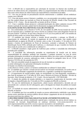7.10 - A DEnsM não se responsabiliza por solicitação de inscrição via Internet não recebida por
motivos de ordem técnica dos computadores, falhas ou congestionamento das linhas de comunicação,
bem como outros fatores de ordem técnica que impossibilitem a transferência de dados.
7.11 - Em caso de dúvidas no procedimento descrito anteriormente o candidato deverá estabelecer
contato com a DEnsM.
7.12 - Caso não possua acesso à Internet o candidato, ou o seu procurador com poderes especiais para
este fim, poderá efetuar sua inscrição no Posto de Inscrição da DEnsM, situado à Rua Visconde de
Itaboraí, nº 69 – Centro – Rio de Janeiro/RJ, no horário de 08 às 16 horas.
7.13 - Caso o candidato deseje promover a alteração/atualização dos dados cadastrais (exceto CPF)
durante o período de inscrição, poderá fazê-lo diretamente na página da DEnsM na Internet.
8. DA ISENÇÃO DE PAGAMENTO DA TAXA DE INSCRIÇÃO
8.1 - Em conformidade com o Decreto nº 6.593, de 2 de outubro de 2008, haverá isenção do valor da
taxa de inscrição para o candidato que estiver inscrito no Cadastro Único para Programas Sociais do
Governo Federal - CadÚnico, de que trata o Decreto nº 6.135, de 26 de junho de 2007 e for membro de
família de baixa renda, nos termos desse último Decreto.
8.2 - O candidato que desejar solicitar a isenção deverá preencher e entregar, na DEnsM, o
requerimento de solicitação de isenção de pagamento de taxa de inscrição, cujo modelo estará
disponibilizado na página da DEnsM, na Internet, entre os dias 16 de junho e 11 de julho de 2014,
durante o horário de atendimento do Posto de Inscrições, contendo a indicação do Número de
Identificação Social (NIS), atribuído pelo CadÚnico, e a declaração de que é membro de família de
baixa renda de acordo com o estabelecido no subitem 8.1.
8.3 - A DEnsM consultará o órgão gestor do CadÚnico para verificar a veracidade das informações
prestadas pelo candidato.
8.4 - A veracidade das informações prestadas no requerimento de isenção será de inteira
responsabilidade do candidato, podendo este responder, a qualquer momento, no caso de serem
prestadas informações inverídicas ou utilizados documentos falsos, por crime contra a fé pública, o que
acarreta eliminação do concurso, aplicando-se, ainda, o disposto no parágrafo único do art. 10 do
Decreto nº 83.936, de 6 de setembro de 1979.
8.5 - Não será concedida isenção de pagamento de taxa de inscrição ao candidato que:
a) omitir informações e/ou apresentar informações inverídicas;
b) fraudar e/ou falsificar documentação;
c) não observar a forma, o prazo e os horários estabelecidos no subitem 8.2 deste edital.
8.6 - O candidato que solicitar a isenção deverá realizar sua inscrição normalmente, de acordo com os
itens 7 ou 8, não efetuando o pagamento da referida taxa, e aguardar o resultado do requerimento.
8.7 - O requerimento de isenção poderá, ainda, ser encaminhado via Carta Registrada, considerada a
data final de postagem em 11 de julho de 2014, para a Diretoria de Ensino da Marinha - Divisão de
Inscrição - Rua Visconde de Itaboraí, nº 69 - Centro - Rio de Janeiro/RJ - CEP 20010-060.
8.8 - A relação dos pedidos de isenção deferidos e os respectivos comprovantes de inscrição serão
divulgados e disponibilizados dia 15 de julho de 2014, na página da DEnsM, na Internet.
8.9 - No caso do indeferimento do requerimento, caberá recurso administrativo, devendo este ser
apresentado até o primeiro dia útil subsequente, após a divulgação da relação dos pedidos de isenção
deferidos.
8.10 - O resultado do recurso administrativo será divulgado dia 17 de julho de 2014, na página da
DEnsM, na Internet.
8.11 - O candidato que tiver seu pedido de isenção ou recurso administrativo indeferido e que desejar,
mesmo assim, participar do concurso público deverá efetuar o pagamento da taxa de inscrição, dentro
dos prazos previstos nos subitem 7.6.
9. DOS PROCEDIMENTOS PARA SOLICITAÇÃO DE ATENDIMENTO ESPECIAL
9.1 - O candidato que solicitar atendimento especial para a realização das provas deverá indicar, na
solicitação de inscrição disponibilizada no endereço eletrônico www.ensino.mar.mil.br ou
www.ingressonamarinha.mar.mil.br, recursos especiais necessários a tal atendimento.
9.2 - O candidato que necessitar de atendimento especial na forma estabelecida no subitem anterior
 