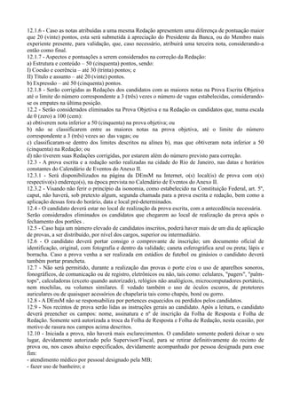 12.1.6 - Caso as notas atribuídas a uma mesma Redação apresentem uma diferença de pontuação maior
que 20 (vinte) pontos, esta será submetida à apreciação do Presidente da Banca, ou do Membro mais
experiente presente, para validação, que, caso necessário, atribuirá uma terceira nota, considerando-a
então como final.
12.1.7 - Aspectos e pontuações a serem considerados na correção da Redação:
a) Estrutura e conteúdo – 50 (cinquenta) pontos, sendo:
I) Coesão e coerência – até 30 (trinta) pontos; e
II) Título e assunto – até 20 (vinte) pontos.
b) Expressão – até 50 (cinquenta) pontos.
12.1.8 - Serão corrigidas as Redações dos candidatos com as maiores notas na Prova Escrita Objetiva
até o limite do número correspondente a 3 (três) vezes o número de vagas estabelecidas, considerando-
se os empates na última posição.
12.2 - Serão considerados eliminados na Prova Objetiva e na Redação os candidatos que, numa escala
de 0 (zero) a 100 (cem):
a) obtiverem nota inferior a 50 (cinquenta) na prova objetiva; ou
b) não se classificarem entre as maiores notas na prova objetiva, até o limite do número
correspondente a 3 (três) vezes ao das vagas; ou
c) classificaram-se dentro dos limites descritos na alínea b), mas que obtiveram nota inferior a 50
(cinquenta) na Redação; ou
d) não tiverem suas Redações corrigidas, por estarem além do número previsto para correção.
12.3 - A prova escrita e a redação serão realizadas na cidade do Rio de Janeiro, nas datas e horários
constantes do Calendário de Eventos do Anexo II.
12.3.1 - Será disponibilizados na página da DEnsM na Internet, o(s) local(is) de prova com o(s)
respectivo(s) endereço(s), na época prevista no Calendário de Eventos do Anexo II.
12.3.2 - Visando não ferir o princípio da isonomia, como estabelecido na Constituição Federal, art. 5º,
caput, não haverá, sob pretexto algum, segunda chamada para a prova escrita e redação, bem como a
aplicação dessas fora do horário, data e local pré-determinados.
12.4 - O candidato deverá estar no local de realização da prova escrita, com a antecedência necessária.
Serão considerados eliminados os candidatos que chegarem ao local de realização da prova após o
fechamento dos portões .
12.5 - Caso haja um número elevado de candidatos inscritos, poderá haver mais de um dia de aplicação
de provas, a ser distribuído, por nível dos cargos, superior ou intermediário.
12.6 - O candidato deverá portar consigo o comprovante de inscrição; um documento oficial de
identificação, original, com fotografia e dentro da validade; caneta esferográfica azul ou preta; lápis e
borracha. Caso a prova venha a ser realizada em estádios de futebol ou ginásios o candidato deverá
também portar prancheta.
12.7 - Não será permitido, durante a realização das provas o porte e/ou o uso de aparelhos sonoros,
fonográficos, de comunicação ou de registro, eletrônicos ou não, tais como: celulares, "pagers", "palm-
tops", calculadoras (exceto quando autorizado), relógios não analógicos, microcomputadores portáteis,
nem mochilas, ou volumes similares. É vedado também o uso de óculos escuros, de protetores
auriculares ou de quaisquer acessórios de chapelaria tais como chapéu, boné ou gorro.
12.8 - A DEnsM não se responsabiliza por pertences esquecidos ou perdidos pelos candidatos.
12.9 - Nos recintos de prova serão lidas as instruções gerais ao candidato. Após a leitura, o candidato
deverá preencher os campos: nome, assinatura e nº de inscrição da Folha de Resposta e Folha de
Redação. Somente será autorizada a troca da Folha de Resposta e Folha de Redação, nesta ocasião, por
motivo de rasura nos campos acima descritos.
12.10 - Iniciada a prova, não haverá mais esclarecimentos. O candidato somente poderá deixar o seu
lugar, devidamente autorizado pelo Supervisor/Fiscal, para se retirar definitivamente do recinto de
prova ou, nos casos abaixo especificados, devidamente acompanhado por pessoa designada para esse
fim:
- atendimento médico por pessoal designado pela MB;
- fazer uso de banheiro; e
 