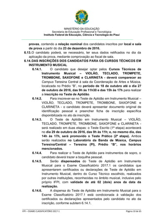 MINISTÉRIO DA EDUCAÇÃO
Secretaria de Educação Profissional e Tecnológica
Instituto Federal de Educação, Ciência e Tecnologia do Piauí
_____________________________________________________________________________________________________
IFPI – EXAME CLASSIFICATÓRIO 2017-1 Página 10 de 65
provas, contendo a relação nominal dos candidatos inscritos por local e sala
de prova a partir do dia 23 de dezembro de 2016.
6.13.O candidato poderá, se necessário, ter seus dados retificados no dia da
aplicação da prova, mediante comprovação ao fiscal de sala.
6.14.DAS INSCRIÇÕES DOS CANDIDATOS PARA OS CURSOS TÉCNICOS EM
INSTRUMENTO MUSICAL
6.14.1. O candidato que desejar optar pelos Cursos Técnicos de
Instrumento Musical – VIOLÃO, TECLADO, TROMPETE,
TROMBONE, SAXOFONE e CLARINETA - deverá comparecer ao
Campus Teresina Central à sala da Coordenação de Artes e Música,
localizada no Prédio “B”, no período de 18 de outubro até o dia 27
de outubro de 2016, das 9h às 11h30 e das 15h às 17h para realizar
a inscrição no Teste de Aptidão.
6.14.2. Para inscrever-se no Teste de Aptidão em Instrumento Musical –
VIOLÃO, TECLADO, TROMPETE, TROMBONE, SAXOFONE e
CLARINETA - o candidato deverá apresentar documento original de
identificação pessoal e preencher ficha de inscrição específica
disponibilizada no ato da inscrição.
6.14.3. O Teste de Aptidão em Instrumento Musical – VIOLÃO,
TECLADO, TROMPETE, TROMBONE, SAXOFONE e CLARINETA -
será realizado em duas etapas: o Teste Escrito (1ª etapa) acontecerá
no dia 29 de outubro de 2016, das 9h às 11h; e, no mesmo dia, das
14h às 17h, será promovido o Teste Prático (2ª etapa). Ambos
serão realizados no Laboratório da Banda de Música, Campus
Teresina/Central – Teresina (PI), Prédio “B”, nos horários
mencionados.
6.14.4. Para realizar o Teste de Aptidão para instrumentos de sopro, o
candidato deverá trazer a boquilha pessoal.
6.14.5. Serão dispensados do Teste de Aptidão em Instrumento
Musical para o Exame Classificatório 2017.1 os candidatos que
apresentarem certificados ou declarações de Teste de Aptidão em
Instrumento Musical, dentro do Curso Técnico escolhido, realizados
por outras instituições, reconhecidas no âmbito musical, inclusive pelo
próprio IFPI, com validade de até 02 (dois) anos da data da
realização.
6.14.6. A dispensa do Teste de Aptidão em Instrumento Musical para o
Exame Classificatório 2017.1 está condicionada à validação dos
certificados ou declarações apresentados pelo candidato no ato da
inscrição, conforme subitem 6.14.1.
 