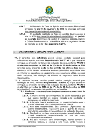 MINISTÉRIO DA EDUCAÇÃO
Secretaria de Educação Profissional e Tecnológica
Instituto Federal de Educação, Ciência e Tecnologia do Piauí
_____________________________________________________________________________________________________
IFPI – EXAME CLASSIFICATÓRIO 2017-1 Página 11 de 65
6.14.7. O Resultado do Teste de Aptidão em Instrumento Musical será
divulgado no dia 01 de novembro de 2016, no endereço eletrônico
http://www.ifpi.edu.br/classificatorio2017-1.
6.14.8. O candidato habilitado no Teste de Aptidão deverá acessar o
site do IFPI (http://www.ifpi.edu.br/classificatorio2017-1), no período
de inscrição discriminado no subitem 6.1, fazer seu cadastro, imprimir
a Guia de Recolhimento da União-GRU e efetuar o pagamento da taxa
de inscrição até o dia 12 de dezembro de 2016.
7. DO ATENDIMENTO ESPECIAL NO DIA DA PROVA
7.1. O candidato com deficiência poderá solicitar condição especial para
submeter-se à prova, mediante Requerimento - ANEXO VI, o qual deverá ser
entregue, via protocolo, no Campus de realização da prova, conforme ANEXO I,
do dia 03 de novembro de 2016 até às 17h do dia 09 de dezembro de 2016
(em dias úteis), anexando laudo médico emitido nos últimos doze meses,
constando o CID, datado, carimbado e assinado pelo médico especialista, além
de informar os aparelhos ou equipamentos que usualmente utiliza, os quais
serão colocados sob avaliação do sistema de segurança deste Exame
Classificatório.
7.2. A candidata lactante também poderá solicitar condição especial para
realização da prova, mediante Requerimento - ANEXO VI, o qual deverá ser
entregue, via protocolo, no Campus de realização da prova, conforme ANEXO I,
do dia 03 de novembro de 2016 até às 17h do dia 09 de dezembro de 2016
(em dias úteis), para adoção das providências necessárias.
7.2.1. Não haverá compensação do tempo de amamentação em favor da
candidata.
7.2.1.1. A criança deverá ser acompanhada de adulto responsável por
sua guarda (familiar ou terceiro indicado pela candidata) e
permanecer em ambiente reservado.
7.2.1.2. A lactante deverá apresentar-se, no respectivo horário para o
qual foi convocada, com o acompanhante e a criança.
7.2.1.3. Não será disponibilizado, pela Comissão Organizadora do
Exame Classificatório, responsável para a guarda da criança,
acarretando à candidata a impossibilidade de realização da prova.
7.2.1.4. Nos horários previstos para amamentação, a candidata lactante
poderá ausentar-se temporariamente da sala de prova,
acompanhada de uma fiscal.
7.2.1.5. Na sala reservada para amamentação, ficarão somente a
candidata lactante, a criança e uma fiscal, sendo vedada a
 