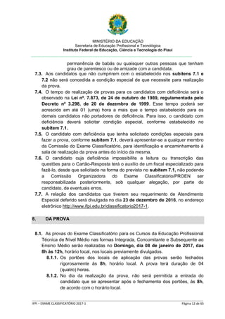 MINISTÉRIO DA EDUCAÇÃO
Secretaria de Educação Profissional e Tecnológica
Instituto Federal de Educação, Ciência e Tecnologia do Piauí
_____________________________________________________________________________________________________
IFPI – EXAME CLASSIFICATÓRIO 2017-1 Página 12 de 65
permanência de babás ou quaisquer outras pessoas que tenham
grau de parentesco ou de amizade com a candidata.
7.3. Aos candidatos que não cumprirem com o estabelecido nos subitens 7.1 e
7.2 não será concedida a condição especial de que necessite para realização
da prova.
7.4. O tempo de realização de provas para os candidatos com deficiência será o
observado na Lei nº. 7.873, de 24 de outubro de 1989, regulamentada pelo
Decreto nº 3.298, de 20 de dezembro de 1999. Esse tempo poderá ser
acrescido em até 01 (uma) hora a mais que o tempo estabelecido para os
demais candidatos não portadores de deficiência. Para isso, o candidato com
deficiência deverá solicitar condição especial, conforme estabelecido no
subitem 7.1.
7.5. O candidato com deficiência que tenha solicitado condições especiais para
fazer a prova, conforme subitem 7.1, deverá apresentar-se a qualquer membro
da Comissão do Exame Classificatório, para identificação e encaminhamento à
sala de realização da prova antes do início da mesma.
7.6. O candidato cuja deficiência impossibilite a leitura ou transcrição das
questões para o Cartão-Resposta terá o auxílio de um fiscal especializado para
fazê-lo, desde que solicitado na forma do previsto no subitem 7.1, não podendo
a Comissão Organizadora do Exame Classificatório/PROEN ser
responsabilizada posteriormente, sob qualquer alegação, por parte do
candidato, de eventuais erros.
7.7. A relação dos candidatos que tiverem seu requerimento de Atendimento
Especial deferido será divulgada no dia 23 de dezembro de 2016, no endereço
eletrônico http://www.ifpi.edu.br/classificatorio2017-1.
8. DA PROVA
8.1. As provas do Exame Classificatório para os Cursos da Educação Profissional
Técnica de Nível Médio nas formas Integrada, Concomitante e Subsequente ao
Ensino Médio serão realizadas no Domingo, dia 08 de janeiro de 2017, das
8h às 12h, horário local, nos locais previamente divulgados.
8.1.1. Os portões dos locais de aplicação das provas serão fechados
rigorosamente às 8h, horário local. A prova terá duração de 04
(quatro) horas.
8.1.2. No dia da realização da prova, não será permitida a entrada do
candidato que se apresentar após o fechamento dos portões, às 8h,
de acordo com o horário local.
 