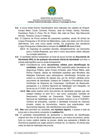 MINISTÉRIO DA EDUCAÇÃO
Secretaria de Educação Profissional e Tecnológica
Instituto Federal de Educação, Ciência e Tecnologia do Piauí
_____________________________________________________________________________________________________
IFPI – EXAME CLASSIFICATÓRIO 2017-1 Página 13 de 65
8.2. A prova deste Exame Classificatório será realizada nas cidades de Angical,
Campo Maior, Cocal, Corrente, Floriano, José de Freitas, Oeiras, Parnaíba,
Paulistana, Pedro II, Picos, Pio IX, Piripiri, São João do Piauí, São Raimundo
Nonato, Teresina, Uruçuí e Valença.
8.3. O Caderno de Prova conterá 60 (sessenta) questões, sendo 30 (trinta) de
Língua Portuguesa e 30 (trinta) de Matemática, cada uma delas com 05 (cinco)
alternativas, com uma única opção correta. Os programas das disciplinas
Língua Portuguesa e Matemática constam do ANEXO VII deste Edital.
8.3.1. As respostas às questões deverão, obrigatoriamente, ser transcritas
para o Cartão-Resposta, que será o único documento válido utilizado
na correção eletrônica.
8.4. O candidato deverá comparecer ao local da prova munido de Documento de
Identidade (RG) ou de qualquer documento oficial de identidade com foto, e
caneta esferográfica azul ou preta transparente.
8.4.1. Consideram-se como documentos válidos para identificação do
candidato: cédula de identidade (RG) expedida pelas Secretarias de
Segurança Pública, pelas Forças Armadas, pela Polícia Militar, pela
Polícia Federal; cédula de identidade expedida pelo Ministério das
Relações Exteriores para estrangeiros; identificação fornecida por
ordens ou conselhos de classes que, por lei, tenham validade como
documento de identidade; Carteira de Trabalho e Previdência Social;
Certificado de Dispensa de Corporação; Certificado de Reservista;
passaporte; e a Carteira Nacional de Habilitação com fotografia, na
forma da Lei nº 9.503, de 23 de setembro de 1997.
8.4.2. Não serão aceitos como documentos de identidade aqueles que não
estejam listados no item 8.4.1, tais como: protocolos, Certidão de
Nascimento, Certidão de Casamento, Título Eleitoral, Carteira
Nacional de Habilitação sem foto (modelo anterior à Lei nº 9.503/97),
Carteira de Estudante, crachás e identidade funcional de natureza
privada, cópias de documentos, mesmo que autenticadas, nem
documentos ilegíveis, não identificáveis e/ou danificados.
8.5. Não será permitido ao candidato, em hipótese alguma, o acesso à sala da
prova sem o documento constante no subitem 8.4.
8.6. O candidato impossibilitado de apresentar o documento de identificação
original com foto no dia da realização das provas, por motivo de extravio, perda,
furto ou roubo, poderá realizar as provas, desde que apresente o Boletim de
Ocorrência expedido por órgão policial e emitido há, no máximo, 30 (trinta) dias
antes da data de realização das provas.
 
