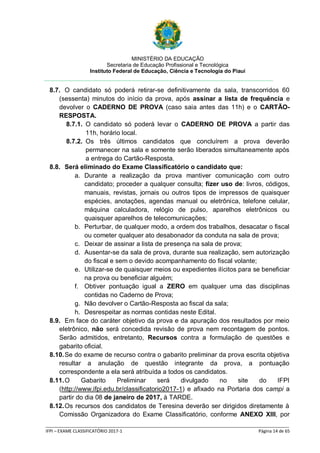 MINISTÉRIO DA EDUCAÇÃO
Secretaria de Educação Profissional e Tecnológica
Instituto Federal de Educação, Ciência e Tecnologia do Piauí
_____________________________________________________________________________________________________
IFPI – EXAME CLASSIFICATÓRIO 2017-1 Página 14 de 65
8.7. O candidato só poderá retirar-se definitivamente da sala, transcorridos 60
(sessenta) minutos do início da prova, após assinar a lista de frequência e
devolver o CADERNO DE PROVA (caso saia antes das 11h) e o CARTÃO-
RESPOSTA.
8.7.1. O candidato só poderá levar o CADERNO DE PROVA a partir das
11h, horário local.
8.7.2. Os três últimos candidatos que concluírem a prova deverão
permanecer na sala e somente serão liberados simultaneamente após
a entrega do Cartão-Resposta.
8.8. Será eliminado do Exame Classificatório o candidato que:
a. Durante a realização da prova mantiver comunicação com outro
candidato; proceder a qualquer consulta; fizer uso de: livros, códigos,
manuais, revistas, jornais ou outros tipos de impressos de quaisquer
espécies, anotações, agendas manual ou eletrônica, telefone celular,
máquina calculadora, relógio de pulso, aparelhos eletrônicos ou
quaisquer aparelhos de telecomunicações;
b. Perturbar, de qualquer modo, a ordem dos trabalhos, desacatar o fiscal
ou cometer qualquer ato desabonador da conduta na sala de prova;
c. Deixar de assinar a lista de presença na sala de prova;
d. Ausentar-se da sala de prova, durante sua realização, sem autorização
do fiscal e sem o devido acompanhamento do fiscal volante;
e. Utilizar-se de quaisquer meios ou expedientes ilícitos para se beneficiar
na prova ou beneficiar alguém;
f. Obtiver pontuação igual a ZERO em qualquer uma das disciplinas
contidas no Caderno de Prova;
g. Não devolver o Cartão-Resposta ao fiscal da sala;
h. Desrespeitar as normas contidas neste Edital.
8.9. Em face do caráter objetivo da prova e da apuração dos resultados por meio
eletrônico, não será concedida revisão de prova nem recontagem de pontos.
Serão admitidos, entretanto, Recursos contra a formulação de questões e
gabarito oficial.
8.10.Se do exame de recurso contra o gabarito preliminar da prova escrita objetiva
resultar a anulação de questão integrante da prova, a pontuação
correspondente a ela será atribuída a todos os candidatos.
8.11.O Gabarito Preliminar será divulgado no site do IFPI
(http://www.ifpi.edu.br/classificatorio2017-1) e afixado na Portaria dos campi a
partir do dia 08 de janeiro de 2017, à TARDE.
8.12.Os recursos dos candidatos de Teresina deverão ser dirigidos diretamente à
Comissão Organizadora do Exame Classificatório, conforme ANEXO XIII, por
 