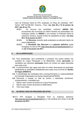 MINISTÉRIO DA EDUCAÇÃO
Secretaria de Educação Profissional e Tecnológica
Instituto Federal de Educação, Ciência e Tecnologia do Piauí
_____________________________________________________________________________________________________
IFPI – EXAME CLASSIFICATÓRIO 2017-1 Página 15 de 65
meio do Protocolo Geral do IFPI, localizado na Praça da Liberdade, 1597,
Centro, CEP 64.000-040, Teresina – Piauí, nos dias 09 e 10 de janeiro de
2017, das 8h às 17h.
8.12.1. Os recursos dos candidatos, conforme ANEXO XIII,
provenientes dos municípios do interior deverão ser protocolados nos
endereços citados no ANEXO I, com entrada no Protocolo Geral do
respectivo Campus, durante horário de expediente do setor, nos dias
09 e 10 de janeiro de 2017.
8.12.2. Os Recursos somente serão analisados se estiverem dentro do
prazo estabelecido.
8.12.3. O Resultado dos Recursos e o gabarito definitivo serão
divulgados no site do IFPI (http://www.ifpi.edu.br/classificatorio2017-1),
no dia 12 de janeiro de 2017.
9. DA CLASSIFICAÇÃO
9.1. Para classificação, será considerado o somatório dos pontos obtidos nas
questões de Língua Portuguesa e de Matemática, sendo aprovados os
candidatos que obtiverem pontuação dentro do número de vagas oferecidas
para cada curso.
9.2. O preenchimento das vagas será feito em ordem decrescente de pontuação
obedecendo ao quantitativo estabelecido para cada curso na forma do Quadro
de Vagas (ANEXO II).
9.3. A classificação dos candidatos terá o acompanhamento e a responsabilidade
da Comissão Organizadora do Exame Classificatório/PROEN.
9.4. Ocorrendo o empate no total de pontos, o desempate beneficiará,
sucessivamente, o candidato que:
I. Obtiver maior número de pontos em Língua Portuguesa;
II. Obtiver maior número de pontos em Matemática;
III. Tiver maior idade.
10. DO RESULTADO DO PROCESSO SELETIVO
10.1.O IFPI divulgará o Resultado Final no endereço eletrônico
http://www.ifpi.edu.br/classificatorio2017-1 e nas portarias dos campi no dia 25
de janeiro de 2017.
 